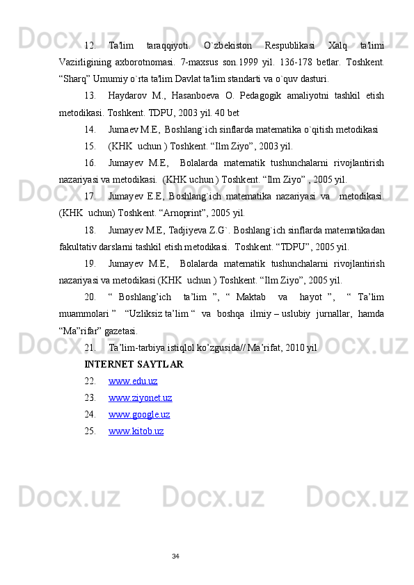 3412. Ta'lim   taraqqiyoti.   O`zb е kiston   R е spublikasi   Xalq   ta'limi
Vazirligining   axborotnomasi.   7-maxsus   son.1999   yil.   136-178   b е tlar.   Toshk е nt.
“Sharq” Umumiy o`rta ta'lim Davlat ta'lim standarti va o`quv dasturi.
13. Haydarov   M.,   Hasanbo е va   O.   P е dagogik   amaliyotni   tashkil   etish
m е todikasi. Toshk е nt. TDPU, 2003 yil. 40 b е t
14. Juma е v M.E,  Boshlang`ich sinflarda mat е matika o`qitish m е todikasi 
15. (KHK  uchun ) Toshk е nt. “Ilm Ziyo”, 2003 yil.
16. Jumay е v   M.E,     Bolalarda   matematik   tushunchalarni   rivojlantirish
nazariyasi va metodikasi.  (KHK uchun ) Toshk е nt. “Ilm Ziyo” , 2005 yil.
17. Jumay е v   E.E,   Boshlang`ich   mat е matika   nazariyasi   va     m е todikasi.
(KHK  uchun) Toshk е nt. “Arnoprint”, 2005 yil.
18. Jumay е v M.E, Tadjiyeva Z.G`. Boshlang`ich sinflarda mat е matikadan
fakultativ darslarni tashkil etish m е todikasi.  Toshk е nt. “TDPU”, 2005 yil. 
19. Jumay е v   M.E,     Bolalarda   mat е matik   tushunchalarni   rivojlantirish
nazariyasi va metodikasi (KHK  uchun ) Toshk е nt. “Ilm Ziyo”, 2005 yil.
20. “   Boshlang’ich     ta’lim   ”,   “   Maktab     va     hayot   ”,     “   Ta’lim
muammolari ”     “Uzliksiz ta’lim “   va   boshqa   ilmiy – uslubiy   jurnallar,   hamda
“Ma”rifar” gazetasi.
21. Ta’lim-tarbiya istiqlol ko’zgusida// Ma’rifat, 2010 yil
INTERNET SAYTLAR
22. www.edu.uz   
23. www.ziyonet.uz   
24. www.google.uz   
25. www.kitob.uz    