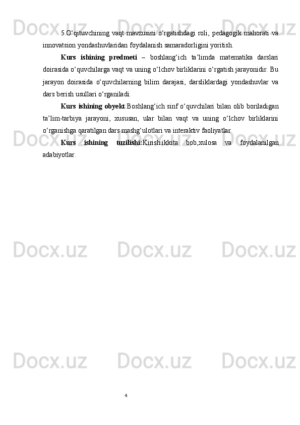 45.O‘qituvchining   vaqt   mavzusini   o‘rgatishdagi   roli,   pedagogik   mahorati   va
innovatsion yondashuvlaridan foydalanish samaradorligini yoritish.
K urs   ishining   predmeti   –   boshlang‘ich   ta’limda   matematika   darslari
doirasida o‘quvchilarga vaqt va uning o‘lchov birliklarini o‘rgatish jarayonidir. Bu
jarayon   doirasida   o‘quvchilarning   bilim   darajasi,   darsliklardagi   yondashuvlar   va
dars berish usullari o‘rganiladi.
Kurs ishining o byekt :Boshlang‘ich sinf o‘quvchilari bilan olib boriladigan
ta’lim-tarbiya   jarayoni,   xususan,   ular   bilan   vaqt   va   uning   o‘lchov   birliklarini
o‘rganishga qaratilgan dars mashg‘ulotlari va interaktiv faoliyatlar
Kurs   ishining   tuzilishi: Kirish.ikkita   bob,xulosa   va   foydalanilgan
adabiyotlar . 