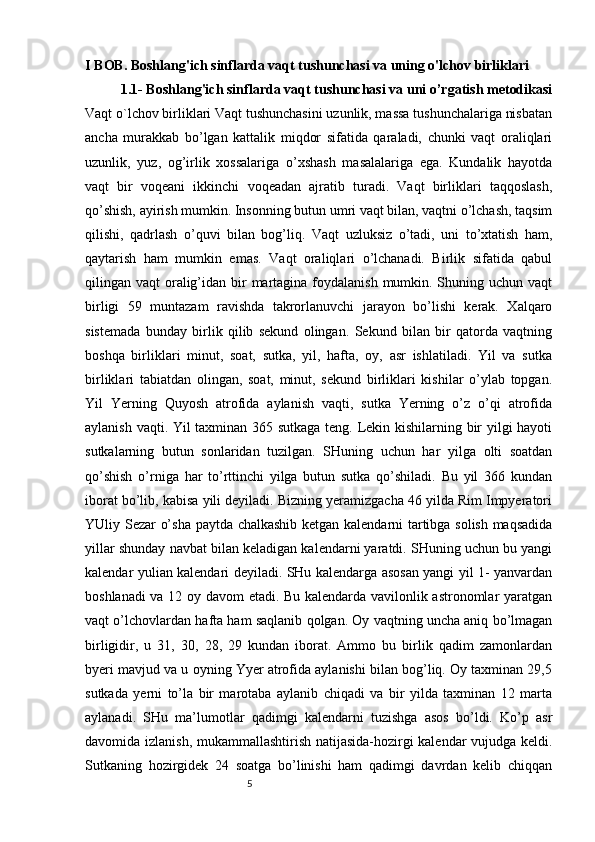 5I  B О B .  Boshlang'ich sinflarda vaqt tushunchasi va uning o'lchov birliklari
1.1-  Boshlang'ich sinflarda vaqt tushunchasi va uni o’rgatish metodikasi
Vaqt o`lchov birliklari Vaqt tushunchasini uzunlik, massa tushunchalariga nisbatan
ancha   murakkab   bo’lgan   kattalik   miqdor   sifatida   qaraladi,   chunki   vaqt   oraliqlari
uzunlik,   yuz,   og’irlik   xossalariga   o’xshash   masalalariga   ega.   Kundalik   hayotda
vaqt   bir   voqeani   ikkinchi   voqeadan   ajratib   turadi.   Vaqt   birliklari   taqqoslash,
qo’shish, ayirish mumkin. Insonning butun umri vaqt bilan, vaqtni o’lchash, taqsim
qilishi,   qadrlash   o’quvi   bilan   bog’liq.   Vaqt   uzluksiz   o’tadi,   uni   to’xtatish   ham,
qaytarish   ham   mumkin   emas.   Vaqt   oraliqlari   o’lchanadi.   Birlik   sifatida   qabul
qilingan vaqt  oralig’idan bir  martagina foydalanish  mumkin. Shuning uchun vaqt
birligi   59   muntazam   ravishda   takrorlanuvchi   jarayon   bo’lishi   kerak.   Xalqaro
sistemada   bunday   birlik   qilib   sekund   olingan.   Sekund   bilan   bir   qatorda   vaqtning
boshqa   birliklari   minut,   soat,   sutka,   yil,   hafta,   oy,   asr   ishlatiladi.   Yil   va   sutka
birliklari   tabiatdan   olingan,   soat,   minut,   sekund   birliklari   kishilar   o’ylab   topgan.
Yil   Yerning   Quyosh   atrofida   aylanish   vaqti,   sutka   Yerning   o’z   o’qi   atrofida
aylanish vaqti. Yil taxminan 365 sutkaga teng. Lekin kishilarning bir yilgi hayoti
sutkalarning   butun   sonlaridan   tuzilgan.   SHuning   uchun   har   yilga   olti   soatdan
qo’shish   o’rniga   har   to’rttinchi   yilga   butun   sutka   qo’shiladi.   Bu   yil   366   kundan
iborat bo’lib, kabisa yili deyiladi. Bizning yeramizgacha 46 yilda Rim Impyeratori
YUliy Sezar o’sha paytda chalkashib ketgan kalendarni tartibga solish maqsadida
yillar shunday navbat bilan keladigan kalendarni yaratdi. SHuning uchun bu yangi
kalendar yulian kalendari deyiladi. SHu kalendarga asosan yangi yil 1- yanvardan
boshlanadi va 12 oy davom etadi. Bu kalendarda vavilonlik astronomlar yaratgan
vaqt o’lchovlardan hafta ham saqlanib qolgan. Oy vaqtning uncha aniq bo’lmagan
birligidir,   u   31,   30,   28,   29   kundan   iborat.   Ammo   bu   birlik   qadim   zamonlardan
byeri mavjud va u oyning Yyer atrofida aylanishi bilan bog’liq. Oy taxminan 29,5
sutkada   yerni   to’la   bir   marotaba   aylanib   chiqadi   va   bir   yilda   taxminan   12   marta
aylanadi.   SHu   ma’lumotlar   qadimgi   kalendarni   tuzishga   asos   bo’ldi.   Ko’p   asr
davomida izlanish, mukammallashtirish natijasida-hozirgi kalendar vujudga keldi.
Sutkaning   hozirgidek   24   soatga   bo’linishi   ham   qadimgi   davrdan   kelib   chiqqan 