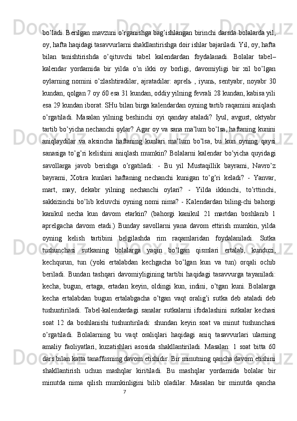 7bo’ladi. Berilgan mavzuni o’rganishga bag’ishlangan birinchi darsda bolalarda yil,
oy, hafta haqidagi tasavvurlarni shakllantirishga doir ishlar bajariladi. Yil, oy, hafta
bilan   tanishtirishda   o’qituvchi   tabel   kalendardan   foydalanadi.   Bolalar   tabel–
kalendar   yordamida   bir   yilda   o’n   ikki   oy   borligi,   davomiyligi   bir   xil   bo’lgan
oylarning   nomini   o’zlashtiradilar,   ajratadilar:   aprel ь   ,   iyun ь ,   sentyabr,   noyabr   30
kundan, qolgan 7 oy 60 esa 31 kundan, oddiy yilning fevrali 28 kundan, kabisa yili
esa 29 kundan iborat. SHu bilan birga kalendardan oyning tartib raqamini aniqlash
o’rgatiladi.   Masalan   yilning   beshinchi   oyi   qanday   ataladi?   Iyul,   avgust,   oktyabr
tartib bo’yicha nechanchi oylar? Agar oy va sana ma’lum bo’lsa, haftaning kunini
aniqlaydilar   va   aksincha   haftaning   kunlari   ma’lum   bo’lsa,   bu   kun   oyning   qaysi
sanasiga  to’g’ri kelishini  aniqlash mumkin? Bolalarni kalendar bo’yicha quyidagi
savollarga   javob   berishga   o’rgatiladi:   -   Bu   yil   Mustaqillik   bayrami,   Navro’z
bayrami,   Xotira   kunlari   haftaning   nechanchi   kunigan   to’g’ri   keladi?   -   Yanvar,
mart,   may,   dekabr   yilning   nechanchi   oylari?   -   Yilda   ikkinchi,   to’rttinchi,
sakkizinchi   bo’lib   keluvchi   oyning   nomi   nima?   -   Kalendardan   biling-chi   bahorgi
kanikul   necha   kun   davom   etarkin?   (bahorgi   kanikul   21   martdan   boshlanib   1
aprelgacha   davom   etadi.)   Bunday   savollarni   yana   davom   ettirish   mumkin,   yilda
oyning   kelish   tartibini   belgilashda   rim   raqamlaridan   foydalaniladi.   Sutka
tushunchasi   sutkaning   bolalarga   yaqin   bo’lgan   qismlari   ertalab,   kunduzi,
kechqurun,   tun   (yoki   ertalabdan   kechgacha   bo’lgan   kun   va   tun)   orqali   ochib
beriladi.   Bundan   tashqari   davomiyligining   tartibi   haqidagi   tasavvurga   tayaniladi:
kecha,   bugun,   ertaga,   ertadan   keyin,   oldingi   kun,   indini,   o’tgan   kuni.   Bolalarga
kecha   ertalabdan   bugun   ertalabgacha   o’tgan   vaqt   oralig’i   sutka   deb   ataladi   deb
tushuntiriladi.   Tabel-kalendardagi   sanalar   sutkalarni   ifodalashini   sutkalar   kechasi
soat   12   da   boshlanishi   tushuntiriladi:   shundan   keyin   soat   va   minut   tushunchasi
o’rgatiladi.   Bolalarning   bu   vaqt   oraliqlari   haqidagi   aniq   tasavvurlari   ularning
amaliy   faoliyatlari,   kuzatishlari   asosida   shakllantiriladi.   Masalan:   1   soat   bitta   60
dars bilan katta tanaffusning davom etishidir. Bir minutning qancha davom etishini
shakllantirish   uchun   mashqlar   kiritiladi.   Bu   mashqlar   yordamida   bolalar   bir
minutda   nima   qilish   mumkinligini   bilib   oladilar.   Masalan   bir   minutda   qancha 