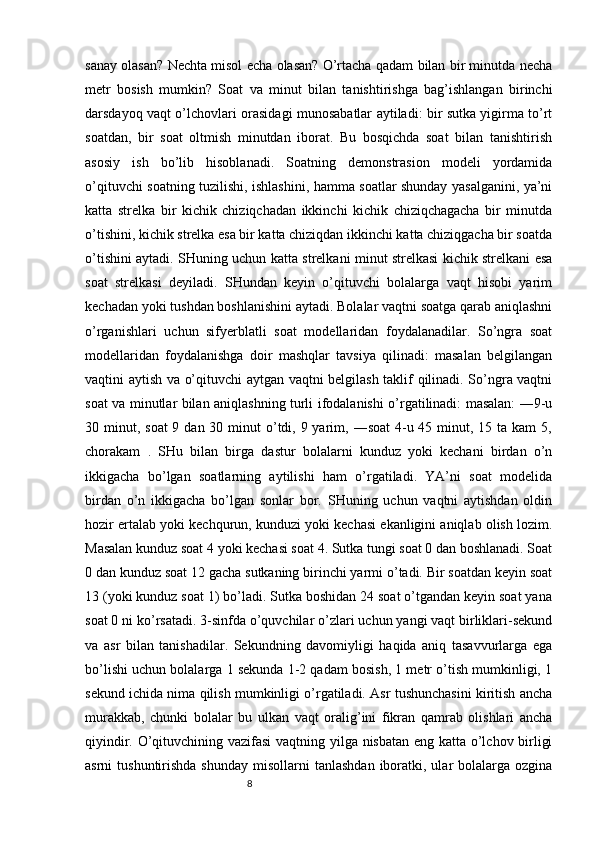 8sanay olasan? Nechta misol echa olasan? O’rtacha qadam bilan bir minutda necha
metr   bosish   mumkin?   Soat   va   minut   bilan   tanishtirishga   bag’ishlangan   birinchi
darsdayoq vaqt o’lchovlari orasidagi munosabatlar aytiladi: bir sutka yigirma to’rt
soatdan,   bir   soat   oltmish   minutdan   iborat.   Bu   bosqichda   soat   bilan   tanishtirish
asosiy   ish   bo’lib   hisoblanadi.   Soatning   demonstrasion   modeli   yordamida
o’qituvchi soatning tuzilishi, ishlashini, hamma soatlar shunday yasalganini, ya’ni
katta   strelka   bir   kichik   chiziqchadan   ikkinchi   kichik   chiziqchagacha   bir   minutda
o’tishini, kichik strelka esa bir katta chiziqdan ikkinchi katta chiziqgacha bir soatda
o’tishini aytadi. SHuning uchun katta strelkani minut strelkasi kichik strelkani esa
soat   strelkasi   deyiladi.   SHundan   keyin   o’qituvchi   bolalarga   vaqt   hisobi   yarim
kechadan yoki tushdan boshlanishini aytadi. Bolalar vaqtni soatga qarab aniqlashni
o’rganishlari   uchun   sifyerblatli   soat   modellaridan   foydalanadilar.   So’ngra   soat
modellaridan   foydalanishga   doir   mashqlar   tavsiya   qilinadi:   masalan   belgilangan
vaqtini aytish va o’qituvchi aytgan vaqtni belgilash taklif qilinadi. So’ngra vaqtni
soat va minutlar bilan aniqlashning turli ifodalanishi o’rgatilinadi: masalan: ―9-u
30 minut, soat  9 dan 30 minut  o’tdi, 9 yarim, ―soat  4-u 45 minut, 15 ta kam  5,
chorakam   .   SHu   bilan   birga   dastur   bolalarni   kunduz   yoki   kechani   birdan   o’n
ikkigacha   bo’lgan   soatlarning   aytilishi   ham   o’rgatiladi.   YA’ni   soat   modelida
birdan   o’n   ikkigacha   bo’lgan   sonlar   bor.   SHuning   uchun   vaqtni   aytishdan   oldin
hozir ertalab yoki kechqurun, kunduzi yoki kechasi ekanligini aniqlab olish lozim.
Masalan kunduz soat 4 yoki kechasi soat 4. Sutka tungi soat 0 dan boshlanadi. Soat
0 dan kunduz soat 12 gacha sutkaning birinchi yarmi o’tadi. Bir soatdan keyin soat
13 (yoki kunduz soat 1) bo’ladi. Sutka boshidan 24 soat o’tgandan keyin soat yana
soat 0 ni ko’rsatadi. 3-sinfda o’quvchilar o’zlari uchun yangi vaqt birliklari-sekund
va   asr   bilan   tanishadilar.   Sekundning   davomiyligi   haqida   aniq   tasavvurlarga   ega
bo’lishi uchun bolalarga 1 sekunda 1-2 qadam bosish, 1 metr o’tish mumkinligi, 1
sekund ichida nima qilish mumkinligi o’rgatiladi. Asr tushunchasini kiritish ancha
murakkab,   chunki   bolalar   bu   ulkan   vaqt   oralig’ini   fikran   qamrab   olishlari   ancha
qiyindir. O’qituvchining vazifasi  vaqtning yilga nisbatan eng katta o’lchov birligi
asrni  tushuntirishda  shunday   misollarni   tanlashdan  iboratki, ular  bolalarga  ozgina 
