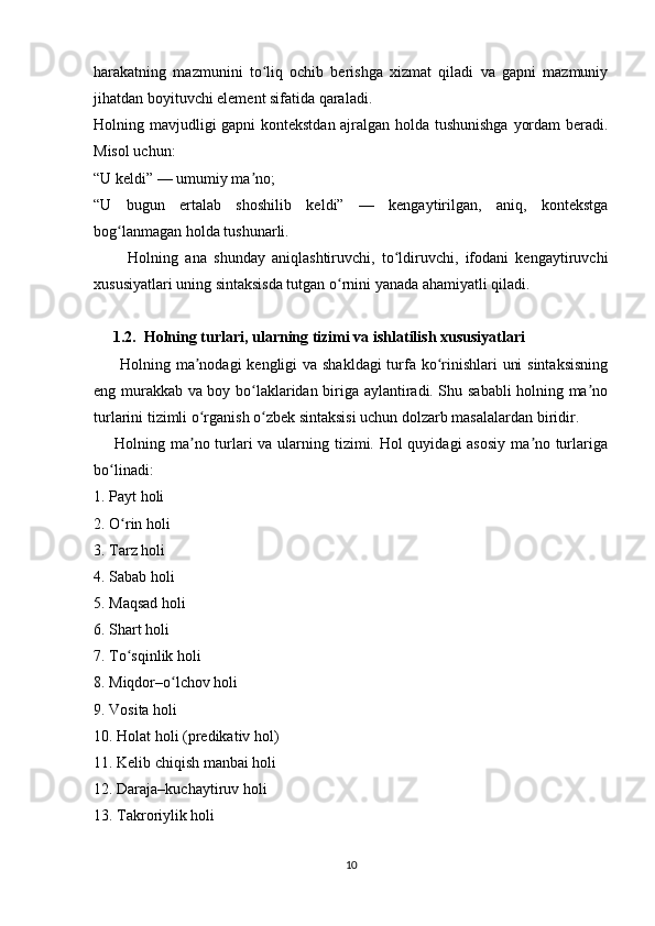harakatning   mazmunini   to liq   ochib   berishga   xizmat   qiladi   va   gapni   mazmuniyʻ
jihatdan boyituvchi element sifatida qaraladi.
Holning mavjudligi gapni  kontekstdan ajralgan holda tushunishga yordam beradi.
Misol uchun:
“U keldi” — umumiy ma no;	
ʼ
“U   bugun   ertalab   shoshilib   keldi”   —   kengaytirilgan,   aniq,   kontekstga
bog lanmagan holda tushunarli.	
ʻ
          Holning   ana   shunday   aniqlashtiruvchi,   to ldiruvchi,   ifodani   kengaytiruvchi	
ʻ
xususiyatlari uning sintaksisda tutgan o rnini yanada ahamiyatli qiladi.	
ʻ
     1.2.  Holning turlari, ularning tizimi va ishlatilish xususiyatlari
         Holning ma nodagi  kengligi  va shakldagi  turfa ko rinishlari  uni  sintaksisning	
ʼ ʻ
eng murakkab va boy bo laklaridan biriga aylantiradi. Shu sababli holning ma no	
ʻ ʼ
turlarini tizimli o rganish o zbek sintaksisi uchun dolzarb masalalardan biridir.	
ʻ ʻ
       Holning ma no turlari  va ularning tizimi. Hol quyidagi asosiy  ma no turlariga
ʼ ʼ
bo linadi:	
ʻ
1. Payt holi
2. O rin holi	
ʻ
3. Tarz holi
4. Sabab holi
5. Maqsad holi
6. Shart holi
7. To sqinlik holi
ʻ
8. Miqdor–o lchov holi	
ʻ
9. Vosita holi
10. Holat holi (predikativ hol)
11. Kelib chiqish manbai holi
12. Daraja–kuchaytiruv holi
13. Takroriylik holi
10 