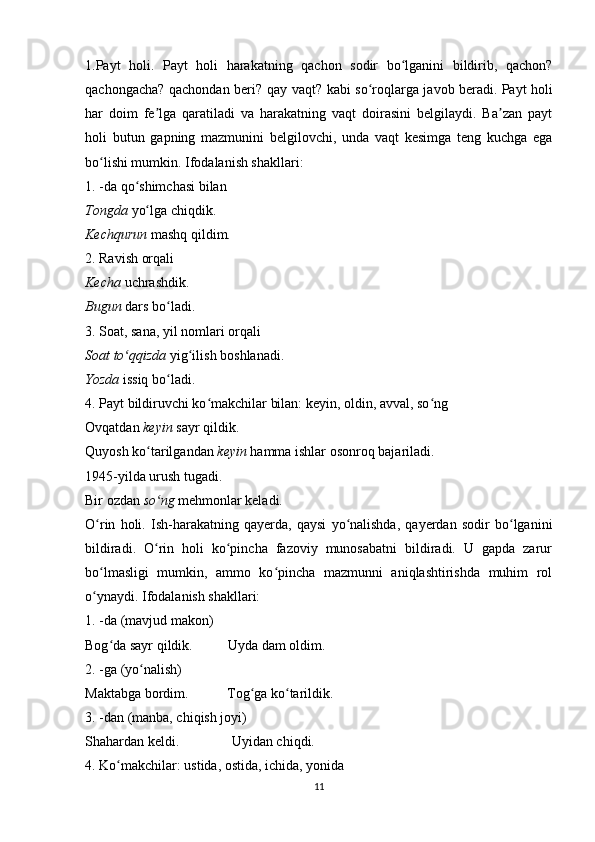 1.Payt   holi.   Payt   holi   harakatning   qachon   sodir   bo lganini   bildirib,   qachon?ʻ
qachongacha? qachondan beri? qay vaqt? kabi so roqlarga javob beradi.	
ʻ   Payt holi
har   doim   fe lga   qaratiladi   va   harakatning   vaqt   doirasini   belgilaydi.   Ba zan   payt	
ʼ ʼ
holi   butun   gapning   mazmunini   belgilovchi,   unda   vaqt   kesimga   teng   kuchga   ega
bo lishi mumkin. Ifodalanish shakllari:	
ʻ
1. -da qo shimchasi bilan	
ʻ
Tongda  yo lga chiqdik.	
ʻ
Kechqurun  mashq qildim.
2. Ravish orqali
Kecha  uchrashdik.
Bugun  dars bo ladi.	
ʻ
3. Soat, sana, yil nomlari orqali
Soat to qqizda	
ʻ  yig ilish boshlanadi.	ʻ
Yozda  issiq bo ladi.	
ʻ
4. Payt bildiruvchi ko makchilar bilan: keyin, oldin, avval, so ng	
ʻ ʻ
Ovqatdan  keyin  sayr qildik.
Quyosh ko tarilgandan 	
ʻ keyin  hamma ishlar osonroq bajariladi.
1945-yilda urush tugadi.
Bir ozdan  so ng
ʻ  mehmonlar keladi.
O rin   holi.   Ish-harakatning   qayerda,   qaysi   yo nalishda,   qayerdan   sodir   bo lganini	
ʻ ʻ ʻ
bildiradi.   O rin   holi   ko pincha   fazoviy   munosabatni   bildiradi.   U   gapda   zarur	
ʻ ʻ
bo lmasligi   mumkin,   ammo   ko pincha   mazmunni   aniqlashtirishda   muhim   rol	
ʻ ʻ
o ynaydi. Ifodalanish shakllari:
ʻ
1. -da (mavjud makon)
Bog da sayr qildik.          Uyda dam oldim.	
ʻ
2. -ga (yo nalish)	
ʻ
Maktabga bordim.           Tog ga ko tarildik.	
ʻ ʻ
3. -dan (manba, chiqish joyi)
Shahardan keldi.               Uyidan chiqdi.
4. Ko makchilar: ustida, ostida, ichida, yonida	
ʻ
11 