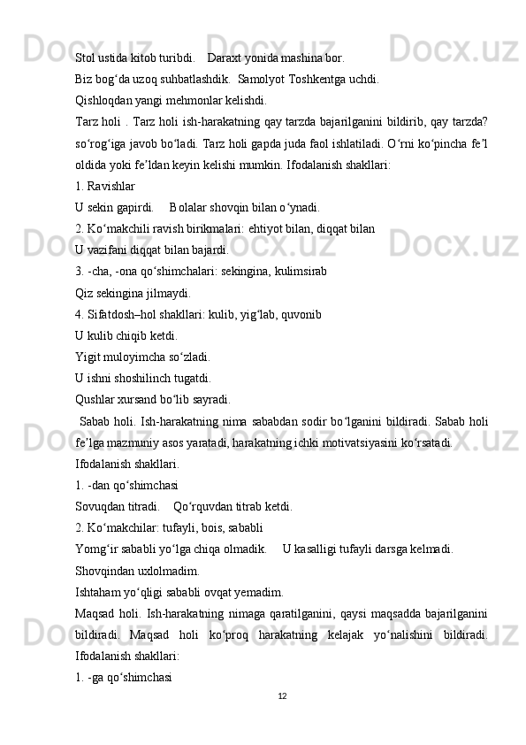 Stol ustida kitob turibdi.    Daraxt yonida mashina bor.
Biz bog da uzoq suhbatlashdik.  Samolyot Toshkentga uchdi.ʻ
Qishloqdan yangi mehmonlar kelishdi.
Tarz holi . Tarz holi ish-harakatning qay tarzda bajarilganini bildirib, qay tarzda?
so rog iga javob bo ladi. Tarz holi gapda juda faol ishlatiladi. O rni ko pincha fe l	
ʻ ʻ ʻ ʻ ʻ ʼ
oldida yoki fe ldan keyin kelishi mumkin. Ifodalanish shakllari:	
ʼ
1. Ravishlar
U sekin gapirdi.     Bolalar shovqin bilan o ynadi.	
ʻ
2. Ko makchili ravish birikmalari: ehtiyot bilan, diqqat bilan	
ʻ
U vazifani diqqat bilan bajardi.
3. -cha, -ona qo shimchalari: sekingina, kulimsirab	
ʻ
Qiz sekingina jilmaydi.
4. Sifatdosh–hol shakllari: kulib, yig lab, quvonib	
ʻ
U kulib chiqib ketdi.
Yigit muloyimcha so zladi.	
ʻ
U ishni shoshilinch tugatdi.
Qushlar xursand bo lib sayradi.
ʻ
  Sabab holi. Ish-harakatning nima sababdan sodir  bo lganini  bildiradi.	
ʻ   Sabab holi
fe lga mazmuniy asos yaratadi, harakatning ichki motivatsiyasini ko rsatadi.	
ʼ ʻ
Ifodalanish shakllari.
1. -dan qo shimchasi	
ʻ
Sovuqdan titradi.    Qo rquvdan titrab ketdi.	
ʻ
2. Ko makchilar: tufayli, bois, sababli	
ʻ
Yomg ir sababli yo lga chiqa olmadik.     U kasalligi tufayli darsga kelmadi.
ʻ ʻ
Shovqindan uxlolmadim.
Ishtaham yo qligi sababli ovqat yemadim.	
ʻ
Maqsad   holi.   Ish-harakatning   nimaga   qaratilganini,   qaysi   maqsadda   bajarilganini
bildiradi.   Maqsad   holi   ko proq   harakatning   kelajak   yo nalishini   bildiradi.	
ʻ ʻ
Ifodalanish shakllari:
1. -ga qo shimchasi	
ʻ
12 