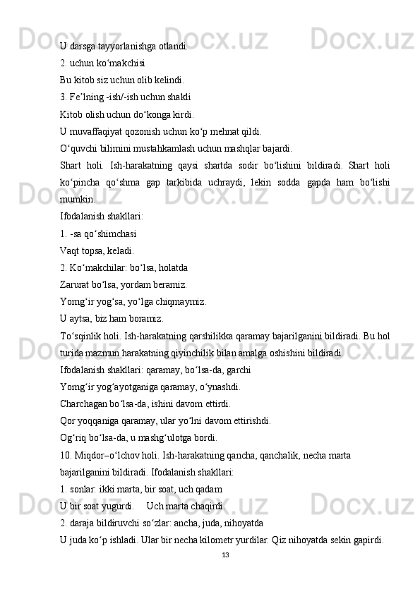 U darsga tayyorlanishga otlandi.
2. uchun ko makchisiʻ
Bu kitob siz uchun olib kelindi.
3. Fe lning -ish/-ish uchun shakli	
ʼ
Kitob olish uchun do konga kirdi.	
ʻ
U muvaffaqiyat qozonish uchun ko p mehnat qildi.	
ʻ
O quvchi bilimini mustahkamlash uchun mashqlar bajardi.	
ʻ
Shart   holi.   Ish-harakatning   qaysi   shartda   sodir   bo lishini   bildiradi.	
ʻ   Shart   holi
ko pincha   qo shma   gap   tarkibida   uchraydi,   lekin   sodda   gapda   ham   bo lishi	
ʻ ʻ ʻ
mumkin.
Ifodalanish shakllari:
1. -sa qo shimchasi	
ʻ
Vaqt topsa, keladi.
2. Ko makchilar: bo lsa, holatda	
ʻ ʻ
Zarurat bo lsa, yordam beramiz.	
ʻ
Yomg ir yog sa, yo lga chiqmaymiz.	
ʻ ʻ ʻ
U aytsa, biz ham boramiz.
To sqinlik holi. Ish-harakatning qarshilikka qaramay bajarilganini bildiradi.	
ʻ   Bu hol
turida mazmun harakatning qiyinchilik bilan amalga oshishini bildiradi.
Ifodalanish shakllari: qaramay, bo lsa-da, garchi	
ʻ
Yomg ir yog ayotganiga qaramay, o ynashdi.	
ʻ ʻ ʻ
Charchagan bo lsa-da, ishini davom ettirdi.	
ʻ
Qor yoqqaniga qaramay, ular yo lni davom ettirishdi.	
ʻ
Og riq bo lsa-da, u mashg ulotga bordi.	
ʻ ʻ ʻ
10. Miqdor–o lchov holi. Ish-harakatning qancha, qanchalik, necha marta	
ʻ
bajarilganini bildiradi. Ifodalanish shakllari:
1. sonlar: ikki marta, bir soat, uch qadam
U bir soat yugurdi.     Uch marta chaqirdi.
2. daraja bildiruvchi so zlar: ancha, juda, nihoyatda	
ʻ
U juda ko p ishladi. Ular bir necha kilometr yurdilar. Qiz nihoyatda sekin gapirdi.	
ʻ
13 