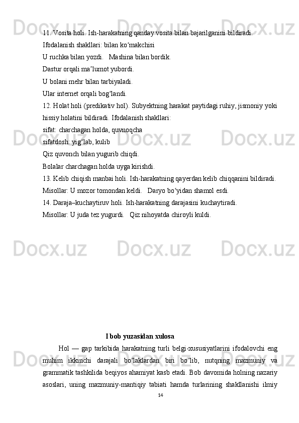 11. Vosita holi. Ish-harakatning qanday vosita bilan bajarilganini bildiradi.
Ifodalanish shakllari: bilan ko makchisiʻ
U ruchka bilan yozdi.   Mashina bilan bordik.
Dastur orqali ma lumot yubordi.	
ʼ
U bolani mehr bilan tarbiyaladi.
Ular internet orqali bog landi.	
ʻ
12. Holat holi (predikativ hol). Subyektning harakat paytidagi ruhiy, jismoniy yoki
hissiy holatini bildiradi. Ifodalanish shakllari:
sifat: charchagan holda, quvnoqcha
sifatdosh: yig lab, kulib	
ʻ
Qiz quvonch bilan yugurib chiqdi.
Bolalar charchagan holda uyga kirishdi.
13. Kelib chiqish manbai holi. Ish-harakatning qayerdan kelib chiqqanini bildiradi.
Misollar: U mozor tomondan keldi.   Daryo bo yidan shamol esdi.	
ʻ
14. Daraja–kuchaytiruv holi. Ish-harakatning darajasini kuchaytiradi.
Misollar: U juda tez yugurdi.   Qiz nihoyatda chiroyli kuldi.
                                       I bob yuzasidan xulosa
            Hol   —   gap   tarkibida   harakatning   turli   belgi-xususiyatlarini   ifodalovchi   eng
muhim   ikkinchi   darajali   bo laklardan   biri   bo lib,   nutqning   mazmuniy   va	
ʻ ʻ
grammatik tashkilida beqiyos ahamiyat kasb etadi. Bob davomida holning nazariy
asoslari,   uning   mazmuniy-mantiqiy   tabiati   hamda   turlarining   shakllanishi   ilmiy
14 