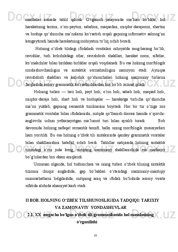 manbalar   asosida   tahlil   qilindi.   O rganish   jarayonida   ma lum   bo ldiki,   holʻ ʼ ʻ
harakatning   tarzini,   o rin-paytini,   sababini,   maqsadini,   miqdor-darajasini,   shartini	
ʻ
va boshqa qo shimcha ma nolarni ko rsatish orqali gapning informativ salmog ini	
ʻ ʼ ʻ ʻ
kengaytiradi hamda harakatning mohiyatini to liq ochib beradi.	
ʻ
          Holning   o zbek   tilidagi   ifodalash   vositalari   nihoyatda   rang-barang   bo lib,	
ʻ ʻ
ravishlar,   turli   kelishikdagi   otlar,   ravishdosh   shakllari,   harakat   nomi,   sifatlar,
ko makchilar bilan birikkan birliklar orqali voqelanadi. Bu esa holning morfologik	
ʻ
moslashuvchanligini   va   sintaktik   sermahsulligini   namoyon   etadi.   Ayniqsa
ravishdosh   shakllari   va   kelishik   qo shimchalari   holning   mazmuniy   turlarini	
ʻ
farqlashda asosiy grammatik ko rsatkichlardan biri bo lib xizmat qiladi.	
ʻ ʻ
          Holning   turlari   —   tarz   holi,   payt   holi,   o rin   holi,   sabab   holi,   maqsad   holi,	
ʻ
miqdor-daraja   holi,   shart   holi   va   boshqalar   —   harakatga   turlicha   qo shimcha	
ʻ
ma no   yuklab,   gapning   semantik   tuzilmasini   boyitadi.   Har   bir   tur   o ziga   xos	
ʼ ʻ
grammatik vositalar bilan ifodalanishi, nutqda qo llanish doirasi hamda o quvchi-	
ʻ ʻ
anglovchi   uchun   yetkazayotgan   ma lumot   turi   bilan   ajralib   turadi.           Bob	
ʼ
davomida   holning   nafaqat   semantik   tasnifi,   balki   uning   morfologik   xususiyatlari
ham  yoritildi. Bu  esa  holning  o zbek  tili  sintaksisida  qanday  grammatik vositalar	
ʻ
bilan   shakllanishini   batafsil   ochib   berdi.   Tahlillar   natijasida   holning   sintaktik
tizimdagi   o rni   juda   keng,   nutqning   mazmuniy   shakllanishida   esa   markaziy	
ʻ
bo g inlardan biri ekani aniqlandi.	
ʻ ʻ
          Umuman   olganda,   hol   tushunchasi   va   uning   turlari   o zbek   tilining   sintaktik	
ʻ
tizimini   chuqur   anglashda,   gap   bo laklari   o rtasidagi   mazmuniy-mantiqiy	
ʻ ʻ
munosabatlarni   belgilashda,   nutqning   aniq   va   ifodali   bo lishida   asosiy   vosita	
ʻ
sifatida alohida ahamiyat kasb etadi. 
II BOB. HOLNING O ZBEK TILSHUNOSLIGIDA TADQIQI: TARIXIY	
ʻ
                            VA ZAMONAVIY  YONDASHUVLAR
  2.1. XX  asrgacha bo lgan o zbek tili grammatikasida hol masalasining
ʻ ʻ
                                                 o rganilishi	
ʻ
15 