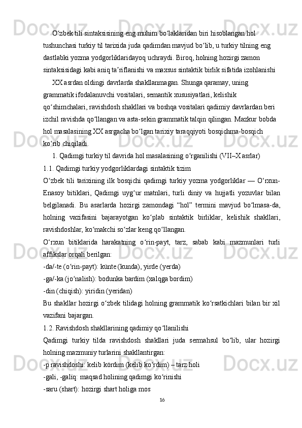       O zbek tili sintaksisining eng muhim bo laklaridan biri hisoblangan hol ʻ ʻ
tushunchasi turkiy til tarixida juda qadimdan mavjud bo lib, u turkiy tilning eng 	
ʻ
dastlabki yozma yodgorliklaridayoq uchraydi. Biroq, holning hozirgi zamon 
sintaksisidagi kabi aniq ta riflanishi va maxsus sintaktik birlik sifatida izohlanishi	
ʼ
     XX asrdan oldingi davrlarda shakllanmagan. Shunga qaramay, uning 
grammatik ifodalanuvchi vositalari, semantik xususiyatlari, kelishik 
qo shimchalari, ravishdosh shakllari va boshqa vositalari qadimiy davrlardan beri 	
ʻ
izchil ravishda qo llangan va asta-sekin grammatik talqin qilingan. Mazkur bobda 	
ʻ
hol masalasining XX asrgacha bo lgan tarixiy taraqqiyoti bosqichma-bosqich 	
ʻ
ko rib chiqiladi.	
ʻ
     1. Qadimgi turkiy til davrida hol masalasining o rganilishi (VII–X asrlar)	
ʻ
1.1. Qadimgi turkiy yodgorliklardagi sintaktik tizim
O zbek  tili  tarixining ilk bosqichi  qadimgi  turkiy yozma yodgorliklar  — O‘rxun-	
ʻ
Enasoy   bitiklari,   Qadimgi   uyg ur   matnlari,   turli   diniy   va   hujjatli   yozuvlar   bilan	
ʻ
belgilanadi.   Bu   asarlarda   hozirgi   zamondagi   “hol”   termini   mavjud   bo lmasa-da,	
ʻ
holning   vazifasini   bajarayotgan   ko plab   sintaktik   birliklar,   kelishik   shakllari,	
ʻ
ravishdoshlar, ko makchi so zlar keng qo llangan.	
ʻ ʻ ʻ
O‘rxun   bitiklarida   harakatning   o rin-payt,   tarz,   sabab   kabi   mazmunlari   turli	
ʻ
affikslar orqali berilgan:
-da/-te (o rin-payt): künte (kunda), yirde (yerda)	
ʻ
-gа/-ka (jo nalish): bodunka bardïm (xalqga bordim)
ʻ
-din (chiqish): yiridin (yeridan)
Bu shakllar hozirgi o zbek tilidagi holning grammatik ko rsatkichlari bilan bir xil	
ʻ ʻ
vazifani bajargan.
1.2. Ravishdosh shakllarining qadimiy qo llanilishi	
ʻ
Qadimgi   turkiy   tilda   ravishdosh   shakllari   juda   sermahsul   bo lib,   ular   hozirgi	
ʻ
holning mazmuniy turlarini shakllantirgan:
-p ravishdoshi: kelib kördim (kelib ko rdim) – tarz holi	
ʻ
-gali, -gаlïq: maqsad holining qadimgi ko rinishi	
ʻ
-saru (shart): hozirgi shart holiga mos
16 