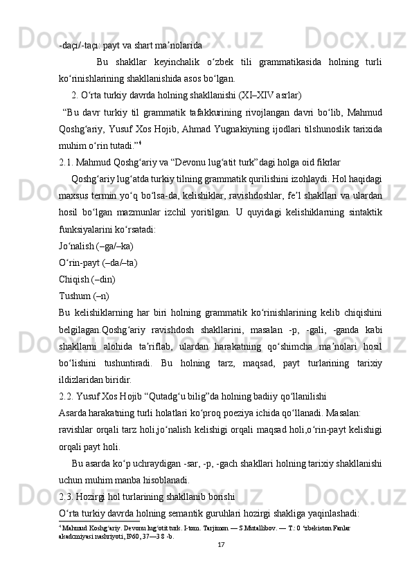-daçı/-taçı: payt va shart ma nolaridaʼ
          Bu   shakllar   keyinchalik   o zbek   tili   grammatikasida   holning   turli	
ʻ
ko rinishlarining shakllanishida asos bo lgan.	
ʻ ʻ
     2. O rta turkiy davrda holning shakllanishi (XI–XIV asrlar)	
ʻ
  “Bu   davr   turkiy   til   grammatik   tafakkurining   rivojlangan   davri   bo lib,   Mahmud	
ʻ
Qoshg ariy, Yusuf  Xos Hojib, Ahmad Yugnakiyning  ijodlari  tilshunoslik  tarixida	
ʻ
muhim o rin tutadi.”	
ʻ 4
2.1. Mahmud Qoshg ariy va “Devonu lug atit turk”dagi holga oid fikrlar	
ʻ ʻ
     Qoshg ariy lug atda turkiy tilning grammatik qurilishini izohlaydi. Hol haqidagi	
ʻ ʻ
maxsus termin yo q bo lsa-da, kelishiklar, ravishdoshlar, fe l shakllari va ulardan	
ʻ ʻ ʼ
hosil   bo lgan   mazmunlar   izchil   yoritilgan.   U   quyidagi   kelishiklarning   sintaktik	
ʻ
funksiyalarini ko rsatadi:	
ʻ
Jo nalish (–ga/–ka)	
ʻ
O rin-payt (–da/–ta)
ʻ
Chiqish (–din)
Tushum (–n)
Bu   kelishiklarning   har   biri   holning   grammatik   ko rinishlarining   kelib   chiqishini	
ʻ
belgilagan.Qoshg ariy   ravishdosh   shakllarini,   masalan   -p,   -gali,   -ganda   kabi	
ʻ
shakllarni   alohida   ta riflab,   ulardan   harakatning   qo shimcha   ma nolari   hosil	
ʼ ʻ ʼ
bo lishini   tushuntiradi.   Bu   holning   tarz,   maqsad,   payt   turlarining   tarixiy	
ʻ
ildizlaridan biridir.
2.2. Yusuf Xos Hojib “Qutadg u bilig”da holning badiiy qo llanilishi	
ʻ ʻ
Asarda harakatning turli holatlari ko proq poeziya ichida qo llanadi. Masalan:	
ʻ ʻ
ravishlar  orqali tarz holi,jo nalish kelishigi orqali maqsad holi,o rin-payt kelishigi	
ʻ ʻ
orqali payt holi.
     Bu asarda ko p uchraydigan -sar, -p, -gach shakllari holning tarixiy shakllanishi	
ʻ
uchun muhim manba hisoblanadi.
2.3. Hozirgi hol turlarining shakllanib borishi
O rta turkiy davrda holning semantik guruhlari hozirgi shakliga yaqinlashadi:	
ʻ
4
  Mahmud Koshg ariy. Devonu lug otit turk. I-tom. Tarjimon — S.Mutallibov. — 	
ʻ ʻ Т .: 0 ‘zbekiston Fanlar 
akadcmiyasi nashriyoti, I960, 37—3 8 -b.
17 