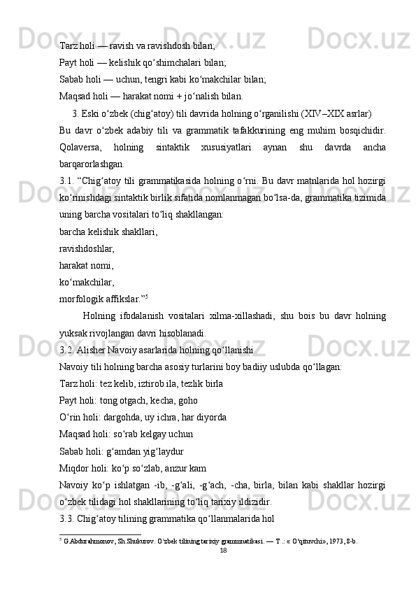Tarz holi — ravish va ravishdosh bilan;
Payt holi — kelishik qo shimchalari bilan;ʻ
Sabab holi — uchun, tengri kabi ko makchilar bilan;	
ʻ
Maqsad holi — harakat nomi + jo nalish bilan.
ʻ
     3. Eski o zbek (chig atoy) tili davrida holning o rganilishi (XIV–XIX asrlar)	
ʻ ʻ ʻ
Bu   davr   o zbek   adabiy   tili   va   grammatik   tafakkurining   eng   muhim   bosqichidir.
ʻ
Qolaversa,   holning   sintaktik   xususiyatlari   aynan   shu   davrda   ancha
barqarorlashgan.
3.1. “Chig atoy tili grammatikasida holning o rni. Bu davr matnlarida hol hozirgi
ʻ ʻ
ko rinishdagi sintaktik birlik sifatida nomlanmagan bo lsa-da, grammatika tizimida	
ʻ ʻ
uning barcha vositalari to liq shakllangan:	
ʻ
barcha kelishik shakllari,
ravishdoshlar,
harakat nomi,
ko makchilar,	
ʻ
morfologik affikslar.” 5
          Holning   ifodalanish   vositalari   xilma-xillashadi,   shu   bois   bu   davr   holning
yuksak rivojlangan davri hisoblanadi.
3.2. Alisher Navoiy asarlarida holning qo llanishi	
ʻ
Navoiy tili holning barcha asosiy turlarini boy badiiy uslubda qo llagan:	
ʻ
Tarz holi: tez kelib, iztirob ila, tezlik birla
Payt holi: tong otgach, kecha, goho
O rin holi: dargohda, uy ichra, har diyorda	
ʻ
Maqsad holi: so rab kelgay uchun	
ʻ
Sabab holi: g amdan yig laydur	
ʻ ʻ
Miqdor holi: ko p so zlab, anzur kam	
ʻ ʻ
Navoiy   ko p   ishlatgan   -ib,   -g ali,   -g ach,   -cha,   birla,   bilan   kabi   shakllar   hozirgi	
ʻ ʻ ʻ
o zbek tilidagi hol shakllarining to liq tarixiy ildizidir.	
ʻ ʻ
3.3. Chig atoy tilining grammatika qo llanmalarida hol	
ʻ ʻ
5
 G.Abdurahmonov, Sh.Shukurov. O zbek tilining tarixiy grammnatikasi. — 	
ʻ Т  .: « O‘qituvchi», 1973, 8-b.
18 