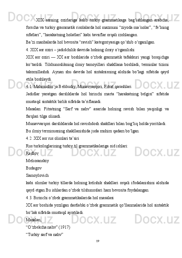          XIX   asrning   oxirlariga   kelib   turkiy   grammatikaga   bag ishlangan   arabcha,ʻ
forscha va turkiy grammatik risolalarda hol mazmuni “ziyoda ma nolar”, “fe lning	
ʼ ʼ
sifatlari”, “harakatning holatlari” kabi tavsiflar orqali izohlangan.
Ba zi manbalarda hol bevosita “ravish” kategoriyasiga qo shib o rganilgan.	
ʼ ʻ ʻ
4. XIX asr oxiri – jadidchilik davrida holning ilmiy o rganilishi	
ʻ
XIX  asr  oxiri  — XX asr  boshlarida o zbek  grammatik tafakkuri  yangi  bosqichga	
ʻ
ko tarildi.   Tilshunoslikning   ilmiy   tamoyillari   shakllana   boshladi,   terminlar   tizimi	
ʻ
takomillashdi.   Aynan   shu   davrda   hol   sintaksisning   alohida   bo lagi   sifatida   qayd	
ʻ
etila boshlaydi.
4.1. Mahmudxo ja Behbudiy, Munavvarqori, Fitrat qarashlari	
ʻ
Jadidlar   yaratgan   darsliklarda   hol   birinchi   marta   “harakatning   belgisi”   sifatida
mustaqil sintaktik birlik sifatida ta riflanadi.	
ʼ
Masalan:   Fitratning   “Sarf   va   nahv”   asarida   holning   ravish   bilan   yaqinligi   va
farqlari tilga olinadi.
Munavvarqori darsliklarida hol ravishdosh shakllari bilan bog liq holda yoritiladi.	
ʻ
Bu ilmiy terminusning shakllanishida juda muhim qadam bo lgan.
ʻ
4.2. XIX asr rus olimlari ta siri	
ʼ
Rus turkologlarining turkiy til grammatikalariga oid ishlari:
Radlov
Melioranskiy
Budagov
Samoylovich
kabi olimlar turkiy tillarda holning kelishik shakllari orqali ifodalanishini  alohida
qayd etgan.Bu ishlardan o zbek tilshunoslari ham bevosita foydalangan.
ʻ
4.3. Birinchi o zbek grammatikalarida hol masalasi	
ʻ
XX asr boshida yozilgan dastlabki o zbek grammatik qo llanmalarida hol sintaktik	
ʻ ʻ
bo lak sifatida mustaqil ajratiladi.	
ʻ
Masalan,
“O zbekcha nahv” (1917)
ʻ
“Turkiy sarf va nahv”
19 