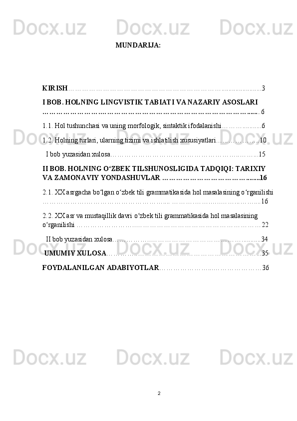                                           MUNDARIJA:
                                           
KIRISH ………………………………………………………….......................3
I BOB. HOLNING LINGVISTIK TABIATI VA NAZARIY ASOSLARI 
…………………….………………………………………………………...... ..6
1.1. Hol tushunchasi va uning morfologik, sintaktik ifodalanishi………...........6
1.2. Holning turlari, ularning tizimi va ishlatilish xususiyatlari…...…………..10
  I bob yuzasidan xulosa………………………………………………..……...15
II BOB. HOLNING O ZBEK TILSHUNOSLIGIDA TADQIQI: TARIXIY ʻ
VA ZAMONAVIY YONDASHUVLAR ………………………………........16
2.1. XX asrgacha bo lgan o zbek tili grammatikasida hol masalasining o rganilishi 	
ʻ ʻ ʻ
……………….…………………………….... ……….…….…..……...……....16
2.2. XX asr va mustaqillik davri o zbek tili grammatikasida hol masalasining 	
ʻ
o rganilishi ……………………..………………………………………………22 	
ʻ
  II bob yuzasidan xulosa……………..…………………………………...........34
 UMUMIY XULOSA …………..……………………………………………...35
FOYDALANILGAN ADABIYOTLAR …………………...…………………36
2 