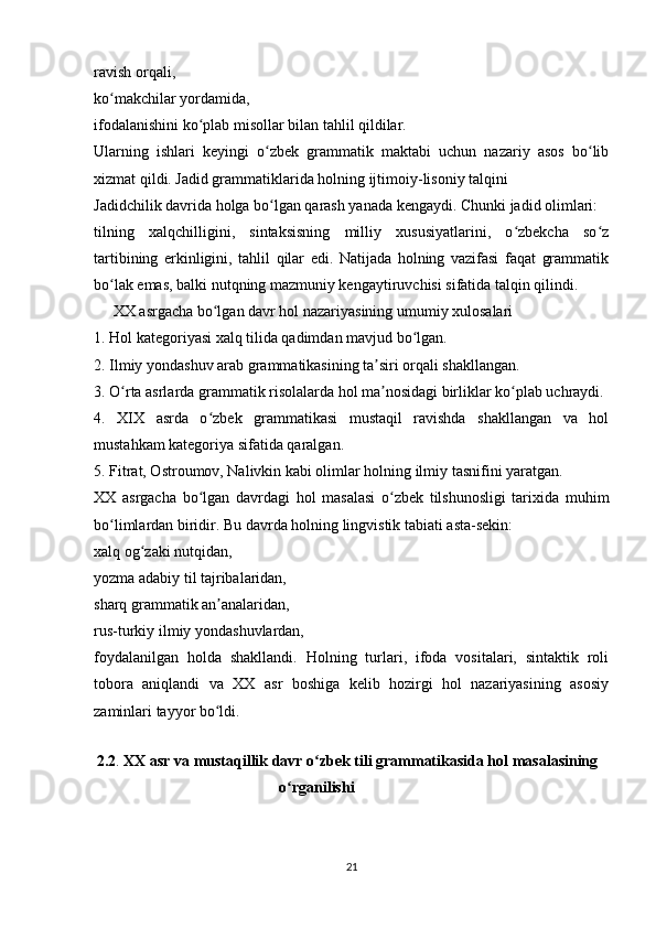 ravish orqali,
ko makchilar yordamida,ʻ
ifodalanishini ko plab misollar bilan tahlil qildilar.	
ʻ
Ularning   ishlari   keyingi   o zbek   grammatik   maktabi   uchun   nazariy   asos   bo lib	
ʻ ʻ
xizmat qildi. Jadid grammatiklarida holning ijtimoiy-lisoniy talqini
Jadidchilik davrida holga bo lgan qarash yanada kengaydi. Chunki jadid olimlari:
ʻ
tilning   xalqchilligini,   sintaksisning   milliy   xususiyatlarini,   o zbekcha   so z	
ʻ ʻ
tartibining   erkinligini,   tahlil   qilar   edi.   Natijada   holning   vazifasi   faqat   grammatik
bo lak emas, balki nutqning mazmuniy kengaytiruvchisi sifatida talqin qilindi.	
ʻ
     XX asrgacha bo lgan davr hol nazariyasining umumiy xulosalari	
ʻ
1. Hol kategoriyasi xalq tilida qadimdan mavjud bo lgan.	
ʻ
2. Ilmiy yondashuv arab grammatikasining ta siri orqali shakllangan.	
ʼ
3. O rta asrlarda grammatik risolalarda hol ma nosidagi birliklar ko plab uchraydi.	
ʻ ʼ ʻ
4.   XIX   asrda   o zbek   grammatikasi   mustaqil   ravishda   shakllangan   va   hol	
ʻ
mustahkam kategoriya sifatida qaralgan.
5. Fitrat, Ostroumov, Nalivkin kabi olimlar holning ilmiy tasnifini yaratgan.
XX   asrgacha   bo lgan   davrdagi   hol   masalasi   o zbek   tilshunosligi   tarixida   muhim
ʻ ʻ
bo limlardan biridir. Bu davrda holning lingvistik tabiati asta-sekin:	
ʻ
xalq og zaki nutqidan,	
ʻ
yozma adabiy til tajribalaridan,
sharq grammatik an analaridan,	
ʼ
rus-turkiy ilmiy yondashuvlardan,
foydalanilgan   holda   shakllandi.   Holning   turlari,   ifoda   vositalari,   sintaktik   roli
tobora   aniqlandi   va   XX   asr   boshiga   kelib   hozirgi   hol   nazariyasining   asosiy
zaminlari tayyor bo ldi.
ʻ
   
  2.2 .  XX asr va mustaqillik davr o zbek tili grammatikasida hol masalasining	
ʻ
                                                o rganilishi 	
ʻ
     
21 