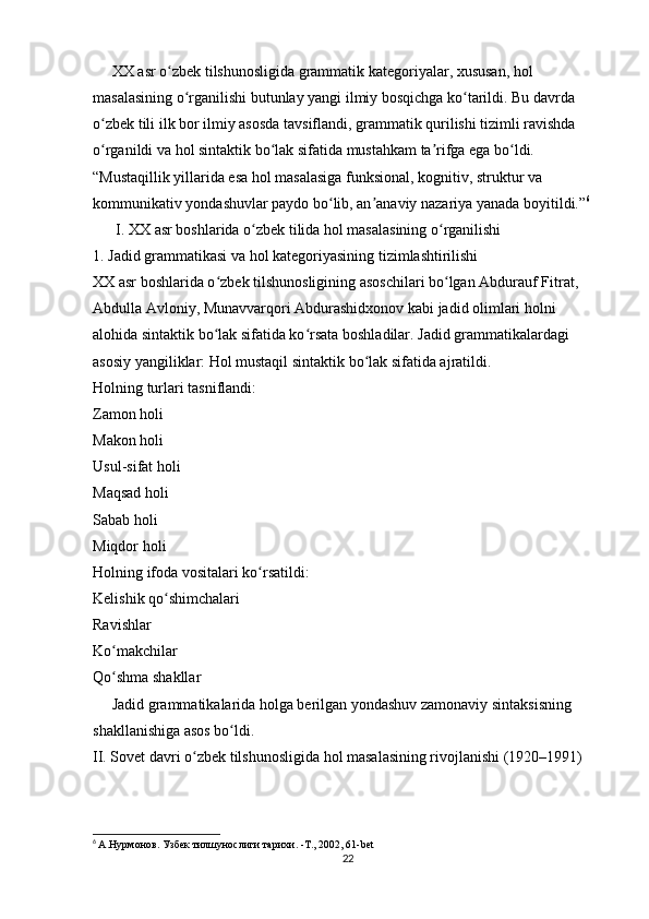      XX asr o zbek tilshunosligida grammatik kategoriyalar, xususan, hol ʻ
masalasining o rganilishi butunlay yangi ilmiy bosqichga ko tarildi. Bu davrda 	
ʻ ʻ
o zbek tili ilk bor ilmiy asosda tavsiflandi, grammatik qurilishi tizimli ravishda 	
ʻ
o rganildi va hol sintaktik bo lak sifatida mustahkam ta rifga ega bo ldi. 
ʻ ʻ ʼ ʻ
“Mustaqillik yillarida esa hol masalasiga funksional, kognitiv, struktur va 
kommunikativ yondashuvlar paydo bo lib, an anaviy nazariya yanada boyitildi.”	
ʻ ʼ 6
      I. XX asr boshlarida o zbek tilida hol masalasining o rganilishi	
ʻ ʻ
1. Jadid grammatikasi va hol kategoriyasining tizimlashtirilishi
XX asr boshlarida o zbek tilshunosligining asoschilari bo lgan Abdurauf Fitrat, 	
ʻ ʻ
Abdulla Avloniy, Munavvarqori Abdurashidxonov kabi jadid olimlari holni 
alohida sintaktik bo lak sifatida ko rsata boshladilar. Jadid grammatikalardagi 
ʻ ʻ
asosiy yangiliklar: Hol mustaqil sintaktik bo lak sifatida ajratildi.	
ʻ
Holning turlari tasniflandi:
Zamon holi
Makon holi
Usul-sifat holi
Maqsad holi
Sabab holi
Miqdor holi
Holning ifoda vositalari ko rsatildi:	
ʻ
Kelishik qo shimchalari	
ʻ
Ravishlar
Ko makchilar	
ʻ
Qo shma shakllar
ʻ
     Jadid grammatikalarida holga berilgan yondashuv zamonaviy sintaksisning 
shakllanishiga asos bo ldi.	
ʻ
II. Sovet davri o zbek tilshunosligida hol masalasining rivojlanishi (1920–1991)	
ʻ
6
  А.Нурмонов. Узбек тилшунослиги тарихи. -Т., 2002, 61-bet
22 