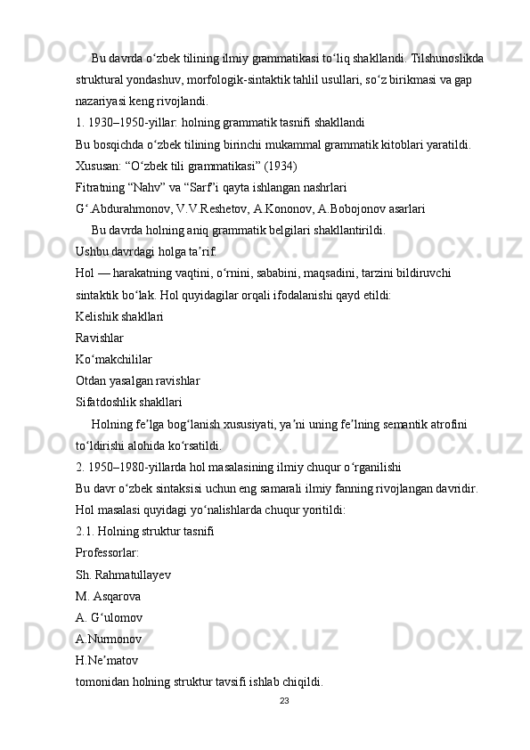      Bu davrda o zbek tilining ilmiy grammatikasi to liq shakllandi. Tilshunoslikda ʻ ʻ
struktural yondashuv, morfologik-sintaktik tahlil usullari, so z birikmasi va gap 	
ʻ
nazariyasi keng rivojlandi.
1. 1930–1950-yillar: holning grammatik tasnifi shakllandi
Bu bosqichda o zbek tilining birinchi mukammal grammatik kitoblari yaratildi. 	
ʻ
Xususan: “O zbek tili grammatikasi” (1934)	
ʻ
Fitratning “Nahv” va “Sarf”i qayta ishlangan nashrlari
G .Abdurahmonov, V.V.Reshetov, A.Kononov, A.Bobojonov asarlari	
ʻ
     Bu davrda holning aniq grammatik belgilari shakllantirildi.
Ushbu davrdagi holga ta rif:	
ʼ
Hol — harakatning vaqtini, o rnini, sababini, maqsadini, tarzini bildiruvchi 	
ʻ
sintaktik bo lak. Hol quyidagilar orqali ifodalanishi qayd etildi:	
ʻ
Kelishik shakllari
Ravishlar
Ko makchililar	
ʻ
Otdan yasalgan ravishlar
Sifatdoshlik shakllari
     Holning fe lga bog lanish xususiyati, ya ni uning fe lning semantik atrofini 	
ʼ ʻ ʼ ʼ
to ldirishi alohida ko rsatildi.	
ʻ ʻ
2. 1950–1980-yillarda hol masalasining ilmiy chuqur o rganilishi	
ʻ
Bu davr o zbek sintaksisi uchun eng samarali ilmiy fanning rivojlangan davridir. 	
ʻ
Hol masalasi quyidagi yo nalishlarda chuqur yoritildi:	
ʻ
2.1. Holning struktur tasnifi
Professorlar:
Sh. Rahmatullayev
M. Asqarova
A. G ulomov	
ʻ
A.Nurmonov
H.Ne matov
ʼ
tomonidan holning struktur tavsifi ishlab chiqildi.
23 