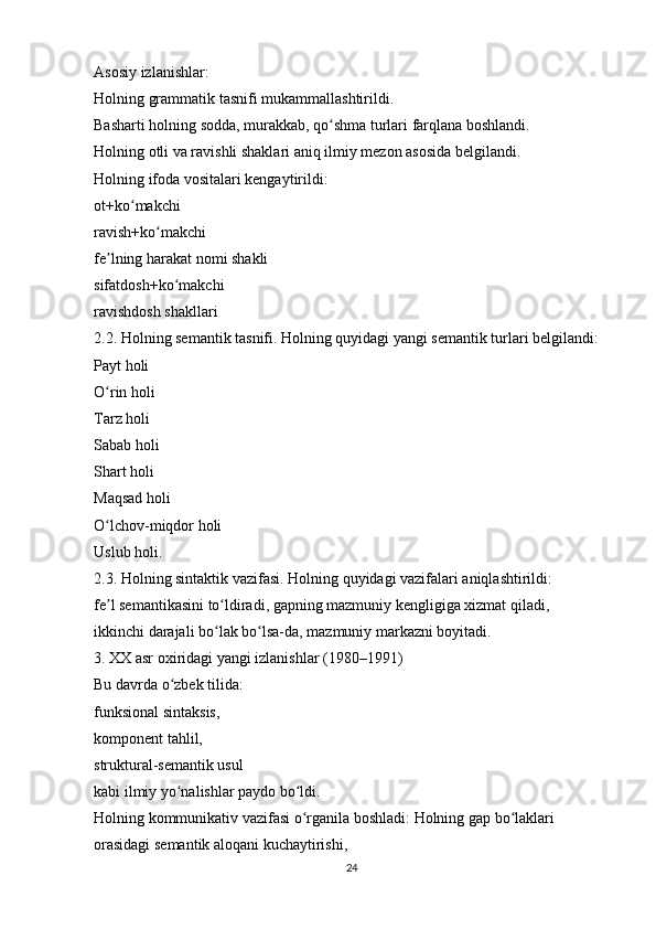 Asosiy izlanishlar:
Holning grammatik tasnifi mukammallashtirildi.
Basharti holning sodda, murakkab, qo shma turlari farqlana boshlandi.ʻ
Holning otli va ravishli shaklari aniq ilmiy mezon asosida belgilandi.
Holning ifoda vositalari kengaytirildi:
ot+ko makchi	
ʻ
ravish+ko makchi	
ʻ
fe lning harakat nomi shakli	
ʼ
sifatdosh+ko makchi	
ʻ
ravishdosh shakllari
2.2. Holning semantik tasnifi. Holning quyidagi yangi semantik turlari belgilandi:
Payt holi
O rin holi	
ʻ
Tarz holi
Sabab holi
Shart holi
Maqsad holi
O lchov-miqdor holi
ʻ
Uslub holi. 
2.3. Holning sintaktik vazifasi. Holning quyidagi vazifalari aniqlashtirildi:
fe l semantikasini to ldiradi, gapning mazmuniy kengligiga xizmat qiladi,
ʼ ʻ
ikkinchi darajali bo lak bo lsa-da, mazmuniy markazni boyitadi.	
ʻ ʻ
3. XX asr oxiridagi yangi izlanishlar (1980–1991)
Bu davrda o zbek tilida:	
ʻ
funksional sintaksis,
komponent tahlil,
struktural-semantik usul
kabi ilmiy yo nalishlar paydo bo ldi.
ʻ ʻ
Holning kommunikativ vazifasi o rganila boshladi: Holning gap bo laklari 	
ʻ ʻ
orasidagi semantik aloqani kuchaytirishi,
24 