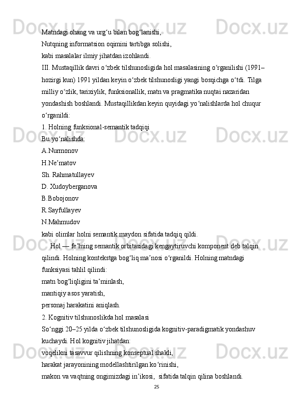 Matndagi ohang va urg u bilan bog lanishi,ʻ ʻ
Nutqning informatsion oqimini tartibga solishi,
kabi masalalar ilmiy jihatdan izohlandi.
III. Mustaqillik davri o zbek tilshunosligida hol masalasining o rganilishi (1991–
ʻ ʻ
hozirgi kun)   1991 yildan keyin o zbek tilshunosligi yangi bosqichga o tdi. Tilga 	
ʻ ʻ
milliy o zlik, tarixiylik, funksionallik, matn va pragmatika nuqtai nazaridan 	
ʻ
yondashish boshlandi. Mustaqillikdan keyin quyidagi yo nalishlarda hol chuqur 	
ʻ
o rganildi:	
ʻ
1. Holning funksional-semantik tadqiqi
Bu yo nalishda:	
ʻ
A.Nurmonov
H.Ne matov
ʼ
Sh. Rahmatullayev
D. Xudoyberganova
B.Bobojonov
R.Sayfullayev
N.Mahmudov
kabi olimlar holni semantik maydon sifatida tadqiq qildi.
     Hol — fe lning semantik orbitasidagi kengaytiruvchi komponent deb talqin 	
ʼ
qilindi. Holning kontekstga bog liq ma nosi o rganildi. Holning matndagi 	
ʻ ʼ ʻ
funksiyasi tahlil qilindi:
matn bog liqligini ta minlash,	
ʻ ʼ
mantiqiy asos yaratish,
personaj harakatini aniqlash.
2. Kognitiv tilshunoslikda hol masalasi
So nggi 20–25 yilda o zbek tilshunosligida kognitiv-paradigmatik yondashuv 	
ʻ ʻ
kuchaydi. Hol kognitiv jihatdan:
voqelikni tasavvur qilishning konseptual shakli,
harakat jarayonining modellashtirilgan ko rinishi,	
ʻ
makon va vaqtning ongimizdagi in ikosi,  sifatida talqin qilina boshlandi.	
ʼ
25 