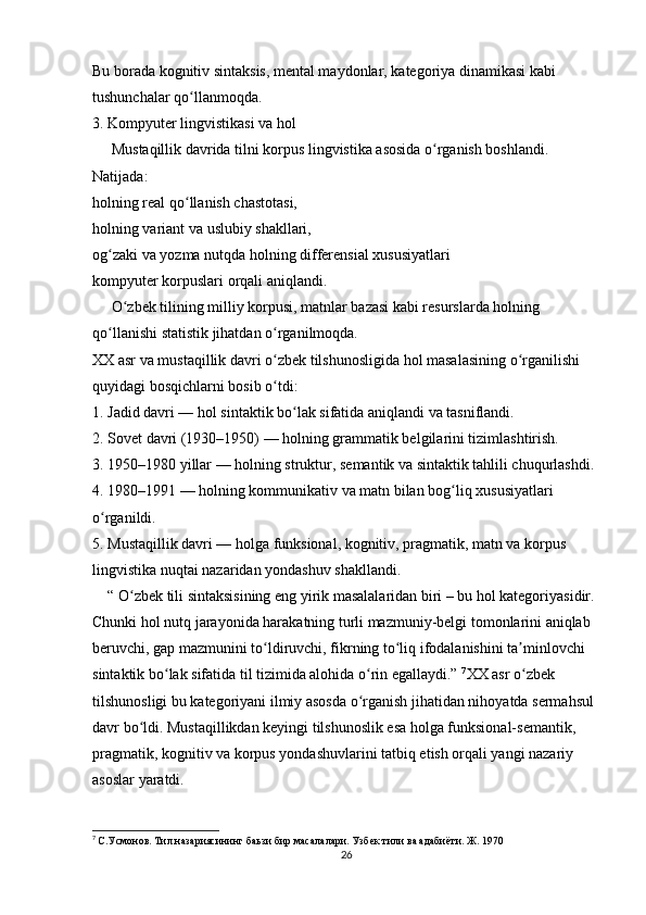 Bu borada kognitiv sintaksis, mental maydonlar, kategoriya dinamikasi kabi 
tushunchalar qo llanmoqda.ʻ
3. Kompyuter lingvistikasi va hol
     Mustaqillik davrida tilni korpus lingvistika asosida o rganish boshlandi.	
ʻ
Natijada:
holning real qo llanish chastotasi,	
ʻ
holning variant va uslubiy shakllari,
og zaki va yozma nutqda holning differensial xususiyatlari	
ʻ
kompyuter korpuslari orqali aniqlandi.
     O zbek tilining milliy korpusi, matnlar bazasi kabi resurslarda holning 	
ʻ
qo llanishi statistik jihatdan o rganilmoqda.	
ʻ ʻ
XX asr va mustaqillik davri o zbek tilshunosligida hol masalasining o rganilishi 	
ʻ ʻ
quyidagi bosqichlarni bosib o tdi:
ʻ
1. Jadid davri — hol sintaktik bo lak sifatida aniqlandi va tasniflandi.	
ʻ
2. Sovet davri (1930–1950) — holning grammatik belgilarini tizimlashtirish.
3. 1950–1980 yillar — holning struktur, semantik va sintaktik tahlili chuqurlashdi. 
4. 1980–1991 — holning kommunikativ va matn bilan bog liq xususiyatlari 	
ʻ
o rganildi.	
ʻ
5. Mustaqillik davri — holga funksional, kognitiv, pragmatik, matn va korpus 
lingvistika nuqtai nazaridan yondashuv shakllandi. 
    “ O zbek tili sintaksisining eng yirik masalalaridan biri – bu hol kategoriyasidir. 	
ʻ
Chunki hol nutq jarayonida harakatning turli mazmuniy-belgi tomonlarini aniqlab 
beruvchi, gap mazmunini to ldiruvchi, fikrning to liq ifodalanishini ta minlovchi 	
ʻ ʻ ʼ
sintaktik bo lak sifatida til tizimida alohida o rin egallaydi.” 	
ʻ ʻ 7
XX asr o zbek 	ʻ
tilshunosligi bu kategoriyani ilmiy asosda o rganish jihatidan nihoyatda sermahsul 	
ʻ
davr bo ldi. Mustaqillikdan keyingi tilshunoslik esa holga funksional-semantik, 	
ʻ
pragmatik, kognitiv va korpus yondashuvlarini tatbiq etish orqali yangi nazariy 
asoslar yaratdi.
7
  С.Усмонов. Тил назариясининг баьзи бир масалалари. Узбек тили ва адабиёти. Ж. 1970
26 