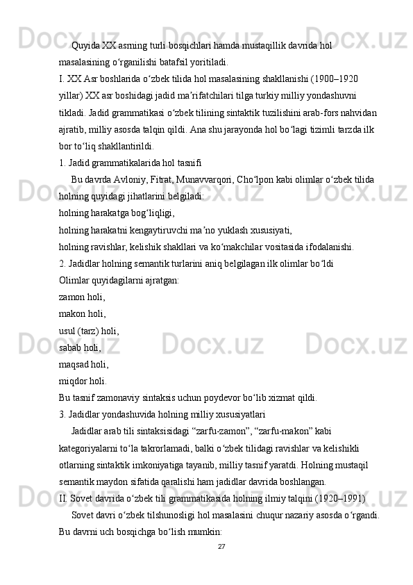      Quyida XX asrning turli bosqichlari hamda mustaqillik davrida hol 
masalasining o rganilishi batafsil yoritiladi.ʻ
I. XX Asr boshlarida o zbek tilida hol masalasining shakllanishi (1900–1920 	
ʻ
yillar) XX asr boshidagi jadid ma rifatchilari tilga turkiy milliy yondashuvni 	
ʼ
tikladi. Jadid grammatikasi o zbek tilining sintaktik tuzilishini arab-fors nahvidan 	
ʻ
ajratib, milliy asosda talqin qildi. Ana shu jarayonda hol bo lagi tizimli tarzda ilk 	
ʻ
bor to liq shakllantirildi.	
ʻ
1. Jadid grammatikalarida hol tasnifi
     Bu davrda Avloniy, Fitrat, Munavvarqori, Cho lpon kabi olimlar o zbek tilida 	
ʻ ʻ
holning quyidagi jihatlarini belgiladi:
holning harakatga bog liqligi,	
ʻ
holning harakatni kengaytiruvchi ma no yuklash xususiyati,	
ʼ
holning ravishlar, kelishik shakllari va ko makchilar vositasida ifodalanishi.	
ʻ
2. Jadidlar holning semantik turlarini aniq belgilagan ilk olimlar bo ldi	
ʻ
Olimlar quyidagilarni ajratgan:
zamon holi,
makon holi,
usul (tarz) holi,
sabab holi,
maqsad holi,
miqdor holi.
Bu tasnif zamonaviy sintaksis uchun poydevor bo lib xizmat qildi.	
ʻ
3. Jadidlar yondashuvida holning milliy xususiyatlari
     Jadidlar arab tili sintaksisidagi “zarfu-zamon”, “zarfu-makon” kabi 
kategoriyalarni to la takrorlamadi, balki o zbek tilidagi ravishlar va kelishikli 	
ʻ ʻ
otlarning sintaktik imkoniyatiga tayanib, milliy tasnif yaratdi. Holning mustaqil 
semantik maydon sifatida qaralishi ham jadidlar davrida boshlangan.
II. Sovet davrida o zbek tili grammatikasida holning ilmiy talqini (1920–1991)
ʻ
     Sovet davri o zbek tilshunosligi hol masalasini chuqur nazariy asosda o rgandi. 	
ʻ ʻ
Bu davrni uch bosqichga bo lish mumkin:	
ʻ
27 
