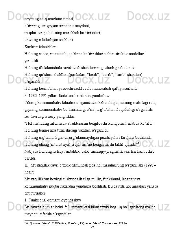 paytning aniq-mavhum turlari,
o rinning kengaygan semantik maydoni,ʻ
miqdor-daraja holining murakkab ko rinishlari,	
ʻ
tarzning sifatlashgan shakllari.
Struktur izlanishlar:
Holning sodda, murakkab, qo shma ko rinishlari uchun struktur modellari 	
ʻ ʻ
yaratildi.
Holning ifodalanishida ravishdosh shakllarining ustunligi isbotlandi.
Holning qo shma shakllari (jumladan, “kelib”, “borib”, “turib” shakllari) 	
ʻ
o rganildi.	
ʻ
Holning kesim bilan yasovchi-izohlovchi munosabati qat iy asoslandi.	
ʼ
3. 1980–1991 yillar: funksional-sintaktik yondashuv
Tilning kommunikativ tabiatini o rganishdan kelib chiqib, holning matndagi roli, 	
ʻ
gapning kommunikativ bo linishidagi o rni, urg u bilan aloqadorligi o rganildi.	
ʻ ʻ ʻ ʻ
Bu davrdagi asosiy yangiliklar:
“Hol matnning informativ strukturasini belgilovchi komponent sifatida ko rildi.	
ʻ
Holning tema-rema tuzilishidagi vazifasi o rganildi.	
ʻ
Holning urg ulanadigan va urg ulanmaydigan pozitsiyalari farqlana boshlandi.	
ʻ ʻ
Holning ohang (intonatsiya) orqali ma no kengaytirishi tahlil qilindi.”	
ʼ 9
Natijada holning nafaqat sintaktik, balki mantiqiy-pragmatik vazifasi ham ochib 
berildi. 
III. Mustaqillik davri o zbek tilshunosligida hol masalasining o rganilishi (1991–	
ʻ ʻ
hozir)
Mustaqillikdan keyingi tilshunoslik tilga milliy, funksional, kognitiv va 
kommunikativ nuqtai nazardan yondasha boshladi. Bu davrda hol masalasi yanada 
chuqurlashdi.
1. Funksional-semantik yondashuv
Bu davrda olimlar holni fe l semantikasi bilan uzviy bog liq bo lgan keng ma no 	
ʼ ʻ ʻ ʼ
maydoni sifatida o rgandilar.	
ʻ
9
  А .  Ғуломов . '' Феъл ''.  Т . 1954  йил , 68 — бет ;  АҲожиев . '' Феъл ''  Тошкент  — 1973  йи
29 