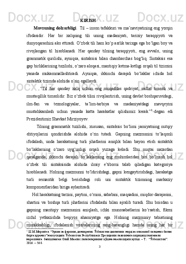                                                  KIRISH
         Mavzuning dolzarbligi .     Til – inson tafakkuri va ma naviyatining eng yorqinʼ
ifodasidir.   Har   bir   xalqning   tili   uning   madaniyati,   tarixiy   taraqqiyoti   va
dunyoqarashini aks ettiradi. O zbek tili ham ko p asrlik tarixga ega bo lgan boy va	
ʻ ʻ ʻ
rivojlangan   til   hisoblanadi.   Har   qanday   tilning   taraqqiyoti,   eng   avvalo,   uning
grammatik   qurilishi,   ayniqsa,   sintaksisi   bilan   chambarchas   bog liq.   Sintaksis   esa	
ʻ
gap birliklarining tuzilishi, o zaro aloqasi, mantiqiy ketma-ketligi orqali til tizimini	
ʻ
yanada   mukammallashtiradi.   Ayniqsa,   ikkinchi   darajali   bo laklar   ichida   hol	
ʻ
sintaktik tizimda alohida o rin egallaydi. 	
ʻ
            “Til   har   qanday   xalq   uchun   eng   muqaddas   qadriyat,   millat   timsoli   va
mustaqillik timsolidir. Biz o zbek tilini rivojlantirish, uning davlat boshqaruvidagi,
ʻ
ilm-fan   va   texnologiyalar,   ta lim-tarbiya   va   madaniyatdagi   mavqeyini	
ʼ
mustahkamlash   uchun   yanada   katta   harakatlar   qilishimiz   kerak.” 1
-degan   edi
Prezidentimiz Shavkat Mirziyoyev.
          Tilning   grammatik   tuzilishi,   xususan,   sintaksis   bo limi   jamiyatning   nutqiy	
ʻ
ehtiyojlarini   qondirishda   alohida   o rin   tutadi.   Gapning   mazmunini   to laqonli	
ʻ ʻ
ifodalash,   unda   harakatning   turli   jihatlarini   aniqlik   bilan   bayon   etish   sintaktik
bo laklarning   o zaro   uyg unligi   orqali   yuzaga   keladi.   Shu   nuqtai   nazardan	
ʻ ʻ ʻ
qaralganda,   ikkinchi   darajali   bo laklarning   eng   muhimlaridan   biri   bo lmish   hol	
ʻ ʻ
o zbek   tili   sintaksisida   alohida   ilmiy   e tiborni   talab   qiladigan   kategoriya	
ʻ ʼ
hisoblanadi.   Holning   mazmunni   to ldirishdagi,   gapni   kengaytirishdagi,   harakatga	
ʻ
turli   semantik   belgi   berishdagi   roli   uni   sintaktik   tizimning   markaziy
komponentlaridan biriga aylantiradi.
     Hol harakatning tarzini, paytini, o rnini, sababini, maqsadini, miqdor-darajasini,
ʻ
shartini   va   boshqa   turli   jihatlarini   ifodalashi   bilan   ajralib   turadi.   Shu   boisdan   u
gapning   mantiqiy   mazmunini   aniqlash,   ichki   munosabatlarini   ko rsatish,   fikrni	
ʻ
izchil   yetkazishda   beqiyos   ahamiyatga   ega.   Holning   mazmuniy   tabiatining
murakkabligi,   ifodalanish   vositalarining   rang-barangligi   hamda   uning   har   bir
1
 Ш.М.Мирзиёев. “Эркин ва фаровон, демократик Ўзбекистон давлатини  мард ва олижаноб халқимиз билан 
бирга қурамиз” мавзусидаги Ўзбекистон Республикаси Президенти лавозимига киришиш тантанали 
маросимига  бағишланган Олий Мажлис палаталарининг қўшма мажлисидаги нутқи. – Т.:  “Ўзбекистон”. 
2016. – 56  б .
3 