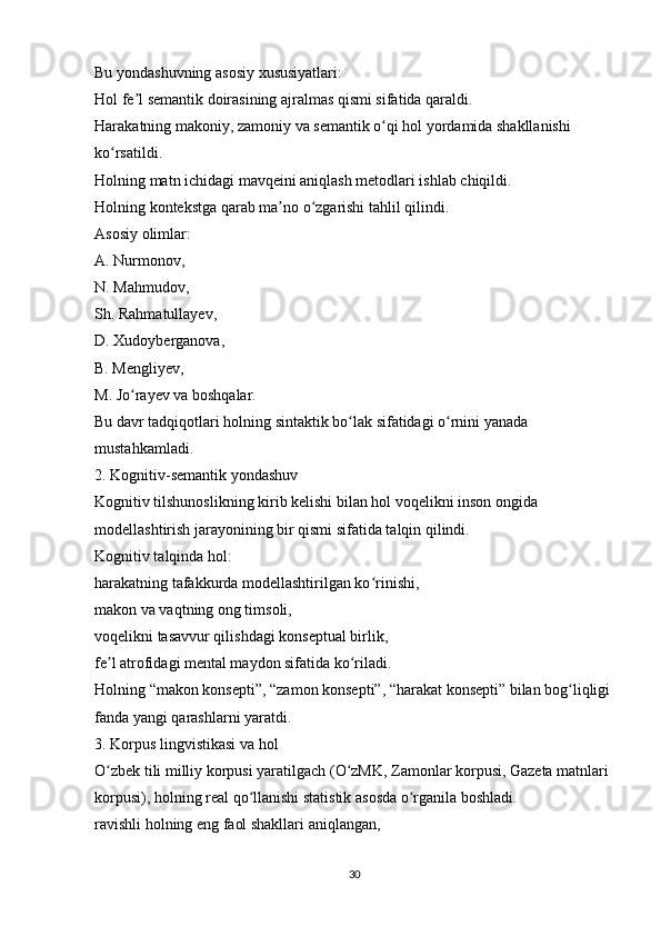Bu yondashuvning asosiy xususiyatlari:
Hol fe l semantik doirasining ajralmas qismi sifatida qaraldi.ʼ
Harakatning makoniy, zamoniy va semantik o qi hol yordamida shakllanishi 	
ʻ
ko rsatildi.	
ʻ
Holning matn ichidagi mavqeini aniqlash metodlari ishlab chiqildi.
Holning kontekstga qarab ma no o zgarishi tahlil qilindi.	
ʼ ʻ
Asosiy olimlar:
A. Nurmonov,
N. Mahmudov,
Sh. Rahmatullayev,
D. Xudoyberganova,
B. Mengliyev,
M. Jo rayev va boshqalar.	
ʻ
Bu davr tadqiqotlari holning sintaktik bo lak sifatidagi o rnini yanada 	
ʻ ʻ
mustahkamladi.
2. Kognitiv-semantik yondashuv
Kognitiv tilshunoslikning kirib kelishi bilan hol voqelikni inson ongida 
modellashtirish jarayonining bir qismi sifatida talqin qilindi.
Kognitiv talqinda hol:
harakatning tafakkurda modellashtirilgan ko rinishi,	
ʻ
makon va vaqtning ong timsoli,
voqelikni tasavvur qilishdagi konseptual birlik,
fe l atrofidagi mental maydon sifatida ko riladi.	
ʼ ʻ
Holning “makon konsepti”, “zamon konsepti”, “harakat konsepti” bilan bog liqligi	
ʻ
fanda yangi qarashlarni yaratdi.
3. Korpus lingvistikasi va hol
O zbek tili milliy korpusi yaratilgach (O zMK, Zamonlar korpusi, Gazeta matnlari 	
ʻ ʻ
korpusi), holning real qo llanishi statistik asosda o rganila boshladi.	
ʻ ʻ
ravishli holning eng faol shakllari aniqlangan,
30 