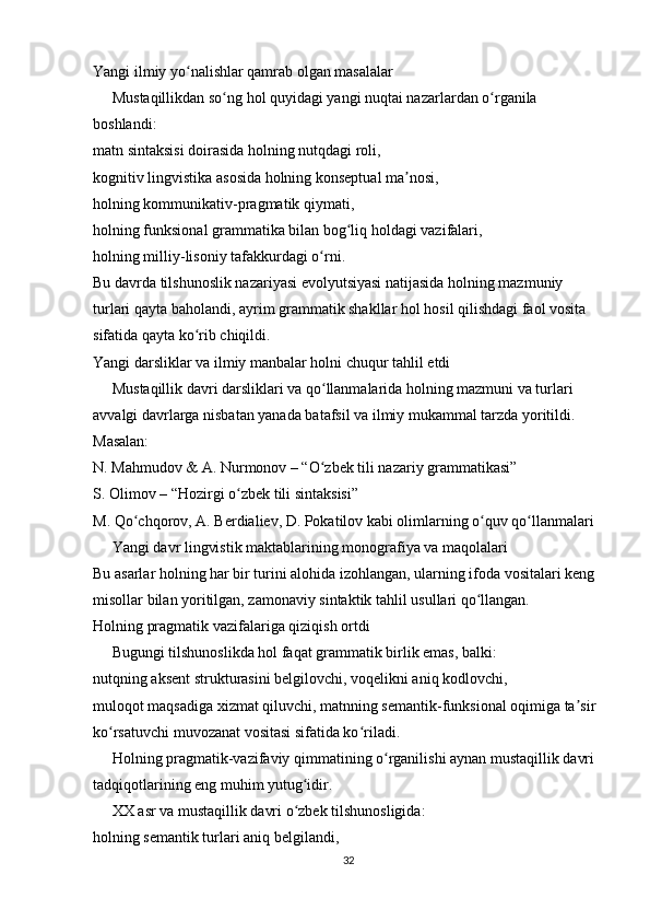 Yangi ilmiy yo nalishlar qamrab olgan masalalarʻ
     Mustaqillikdan so ng hol quyidagi yangi nuqtai nazarlardan o rganila 	
ʻ ʻ
boshlandi:
matn sintaksisi doirasida holning nutqdagi roli,
kognitiv lingvistika asosida holning konseptual ma nosi,	
ʼ
holning kommunikativ-pragmatik qiymati,
holning funksional grammatika bilan bog liq holdagi vazifalari,	
ʻ
holning milliy-lisoniy tafakkurdagi o rni.	
ʻ
Bu davrda tilshunoslik nazariyasi evolyutsiyasi natijasida holning mazmuniy 
turlari qayta baholandi, ayrim grammatik shakllar hol hosil qilishdagi faol vosita 
sifatida qayta ko rib chiqildi.	
ʻ
Yangi darsliklar va ilmiy manbalar holni chuqur tahlil etdi
     Mustaqillik davri darsliklari va qo llanmalarida holning mazmuni va turlari 	
ʻ
avvalgi davrlarga nisbatan yanada batafsil va ilmiy mukammal tarzda yoritildi. 
Masalan:
N. Mahmudov & A. Nurmonov – “O zbek tili nazariy grammatikasi”
ʻ
S. Olimov – “Hozirgi o zbek tili sintaksisi”	
ʻ
M. Qo chqorov, A. Berdialiev, D. Pokatilov kabi olimlarning o quv qo llanmalari	
ʻ ʻ ʻ
     Yangi davr lingvistik maktablarining monografiya va maqolalari
Bu asarlar holning har bir turini alohida izohlangan, ularning ifoda vositalari keng 
misollar bilan yoritilgan, zamonaviy sintaktik tahlil usullari qo llangan.	
ʻ
Holning pragmatik vazifalariga qiziqish ortdi
     Bugungi tilshunoslikda hol faqat grammatik birlik emas, balki:
nutqning aksent strukturasini belgilovchi, voqelikni aniq kodlovchi,
muloqot maqsadiga xizmat qiluvchi, matnning semantik-funksional oqimiga ta sir 	
ʼ
ko rsatuvchi muvozanat vositasi sifatida ko riladi.	
ʻ ʻ
     Holning pragmatik-vazifaviy qimmatining o rganilishi aynan mustaqillik davri 	
ʻ
tadqiqotlarining eng muhim yutug idir.	
ʻ
     XX asr va mustaqillik davri o zbek tilshunosligida:
ʻ
holning semantik turlari aniq belgilandi,
32 