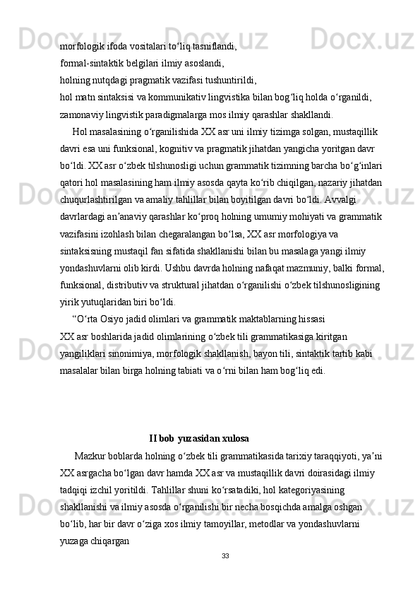 morfologik ifoda vositalari to liq tasniflandi,ʻ
formal-sintaktik belgilari ilmiy asoslandi,
holning nutqdagi pragmatik vazifasi tushuntirildi,
hol matn sintaksisi va kommunikativ lingvistika bilan bog liq holda o rganildi,	
ʻ ʻ
zamonaviy lingvistik paradigmalarga mos ilmiy qarashlar shakllandi.
     Hol masalasining o rganilishida XX asr uni ilmiy tizimga solgan, mustaqillik 	
ʻ
davri esa uni funksional, kognitiv va pragmatik jihatdan yangicha yoritgan davr 
bo ldi.	
ʻ   XX asr o zbek tilshunosligi uchun grammatik tizimning barcha bo g inlari 	ʻ ʻ ʻ
qatori hol masalasining ham ilmiy asosda qayta ko rib chiqilgan, nazariy jihatdan 	
ʻ
chuqurlashtirilgan va amaliy tahlillar bilan boyitilgan davri bo ldi. Avvalgi 	
ʻ
davrlardagi an anaviy qarashlar ko proq holning umumiy mohiyati va grammatik 	
ʼ ʻ
vazifasini izohlash bilan chegaralangan bo lsa, XX asr morfologiya va 	
ʻ
sintaksisning mustaqil fan sifatida shakllanishi bilan bu masalaga yangi ilmiy 
yondashuvlarni olib kirdi. Ushbu davrda holning nafaqat mazmuniy, balki formal, 
funksional, distributiv va struktural jihatdan o rganilishi o zbek tilshunosligining 	
ʻ ʻ
yirik yutuqlaridan biri bo ldi.	
ʻ
     “O rta Osiyo jadid olimlari va grammatik maktablarning hissasi	
ʻ
XX asr boshlarida jadid olimlarining o zbek tili grammatikasiga kiritgan 	
ʻ
yangiliklari sinonimiya, morfologik shakllanish, bayon tili, sintaktik tartib kabi 
masalalar bilan birga holning tabiati va o rni bilan ham bog liq edi. 	
ʻ ʻ
                                     II bob yuzasidan xulosa
      Mazkur boblarda holning o zbek tili grammatikasida tarixiy taraqqiyoti, ya ni 	
ʻ ʼ
XX asrgacha bo lgan davr hamda XX asr va mustaqillik davri doirasidagi ilmiy 	
ʻ
tadqiqi izchil yoritildi. Tahlillar shuni ko rsatadiki, hol kategoriyasining 	
ʻ
shakllanishi va ilmiy asosda o rganilishi bir necha bosqichda amalga oshgan 	
ʻ
bo lib, har bir davr o ziga xos ilmiy tamoyillar, metodlar va yondashuvlarni 	
ʻ ʻ
yuzaga chiqargan
33 