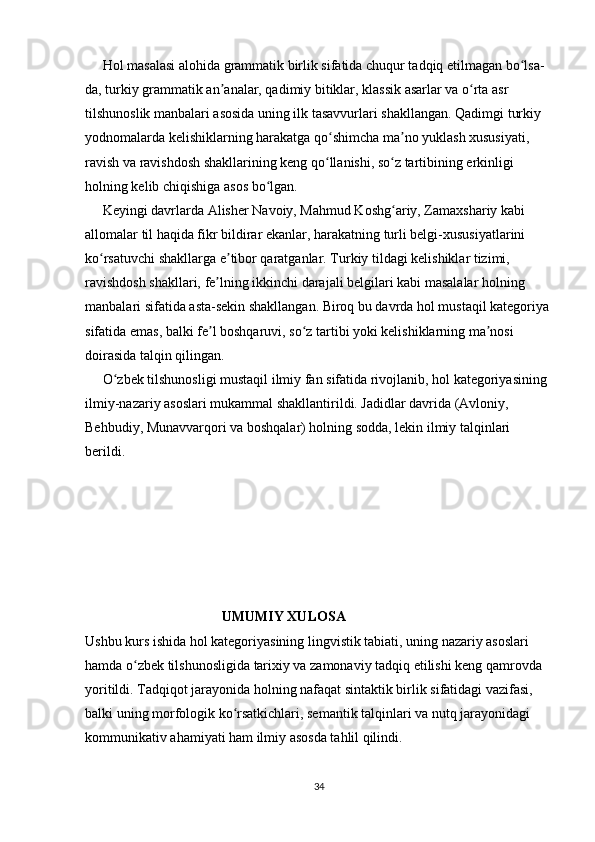      Hol masalasi alohida grammatik birlik sifatida chuqur tadqiq etilmagan bo lsa-ʻ
da, turkiy grammatik an analar, qadimiy bitiklar, klassik asarlar va o rta asr 	
ʼ ʻ
tilshunoslik manbalari asosida uning ilk tasavvurlari shakllangan. Qadimgi turkiy 
yodnomalarda kelishiklarning harakatga qo shimcha ma no yuklash xususiyati, 	
ʻ ʼ
ravish va ravishdosh shakllarining keng qo llanishi, so z tartibining erkinligi 
ʻ ʻ
holning kelib chiqishiga asos bo lgan.	
ʻ
     Keyingi davrlarda Alisher Navoiy, Mahmud Koshg ariy, Zamaxshariy kabi 	
ʻ
allomalar til haqida fikr bildirar ekanlar, harakatning turli belgi-xususiyatlarini 
ko rsatuvchi shakllarga e tibor qaratganlar. Turkiy tildagi kelishiklar tizimi, 	
ʻ ʼ
ravishdosh shakllari, fe lning ikkinchi darajali belgilari kabi masalalar holning 	
ʼ
manbalari sifatida asta-sekin shakllangan. Biroq bu davrda hol mustaqil kategoriya
sifatida emas, balki fe l boshqaruvi, so z tartibi yoki kelishiklarning ma nosi 
ʼ ʻ ʼ
doirasida talqin qilingan.
     O zbek tilshunosligi mustaqil ilmiy fan sifatida rivojlanib, hol kategoriyasining 	
ʻ
ilmiy-nazariy asoslari mukammal shakllantirildi. Jadidlar davrida (Avloniy, 
Behbudiy, Munavvarqori va boshqalar) holning sodda, lekin ilmiy talqinlari 
berildi.             
                          
                                       UMUMIY XULOSA
Ushbu kurs ishida hol kategoriyasining lingvistik tabiati, uning nazariy asoslari 
hamda o zbek tilshunosligida tarixiy va zamonaviy tadqiq etilishi keng qamrovda 	
ʻ
yoritildi. Tadqiqot jarayonida holning nafaqat sintaktik birlik sifatidagi vazifasi, 
balki uning morfologik ko rsatkichlari, semantik talqinlari va nutq jarayonidagi 	
ʻ
kommunikativ ahamiyati ham ilmiy asosda tahlil qilindi.
34 