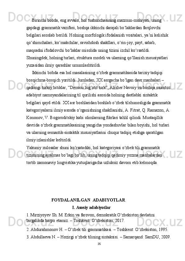      Birinchi bobda, eng avvalo, hol tushunchasining mazmun-mohiyati, uning 
gapdagi grammatik vazifasi, boshqa ikkinchi darajali bo laklardan farqlovchi ʻ
belgilari asoslab berildi. Holning morfologik ifodalanish vositalari, ya ni kelishik 	
ʼ
qo shimchalari, ko makchilar, ravishdosh shakllari, o rin-joy, payt, sabab, 	
ʻ ʻ ʻ
maqsadni ifodalovchi bo laklar misolida uning tizimi izchil ko rsatildi. 	
ʻ ʻ
Shuningdek, holning turlari, struktura modeli va ularning qo llanish xususiyatlari 	
ʻ
yuzasidan ilmiy qarashlar umumlashtirildi.
     Ikkinchi bobda esa hol masalasining o zbek grammatikasida tarixiy tadqiqi 	
ʻ
bosqichma-bosqich yoritildi. Jumladan, XX asrgacha bo lgan davr manbalari – 	
ʻ
qadimgi turkiy bitiklar, “Devonu lug otit turk”, Alisher Navoiy va boshqa mumtoz 	
ʻ
adabiyot namoyandalarining til qurilishi asosida holning dastlabki sintaktik 
belgilari qayd etildi. XX asr boshlaridan boshlab o zbek tilshunosligida grammatik	
ʻ
kategoriyalarni ilmiy asosda o rganishning shakllanishi, A. Fitrat, Q. Ramazon, A. 	
ʻ
Kononov, V. Bogoroditskiy kabi olimlarning fikrlari tahlil qilindi. Mustaqillik 
davrida o zbek grammatikasining yangicha yondashuvlar bilan boyishi, hol turlari 	
ʻ
va ularning semantik-sintaktik xususiyatlarini chuqur tadqiq etishga qaratilgan 
ilmiy izlanishlar keltirildi.
Yakuniy xulosalar shuni ko rsatadiki, hol kategoriyasi o zbek tili grammatik 	
ʻ ʻ
tizimining ajralmas bo lagi bo lib, uning tadqiqi qadimiy yozma manbalardan 	
ʻ ʻ
tortib zamonaviy lingvistika yutuqlarigacha uzluksiz davom etib kelmoqda. 
                       FOYDALANILGAN  ADABIYOTLAR    
                                          I. Asosiy adabiyotlar                           
1.   Mirziyoyev Sh. M. Erkin va farovon, demokratik O zbekiston davlatini 	
ʻ
birgalikda barpo etamiz. – Toshkent: O zbekiston, 2017.	
ʻ
2. Abdurahmonov H. – O zbek tili grammatikasi. – Toshkent: O zbekiston, 1995.	
ʻ ʻ
3. Abdullaeva N. – Hozirgi o zbek tilining sintaksisi. – Samarqand: SamDU, 2009.	
ʻ
35 