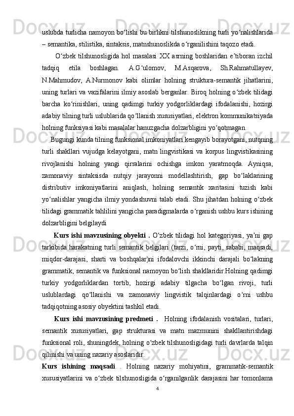 uslubda turlicha namoyon bo lishi bu birlikni tilshunoslikning turli yo nalishlaridaʻ ʻ
– semantika, stilistika, sintaksis, matnshunoslikda o rganilishini taqozo etadi.	
ʻ
          O zbek   tilshunosligida   hol   masalasi   XX   asrning   boshlaridan   e tiboran   izchil	
ʻ ʼ
tadqiq   etila   boshlagan.   A.G ulomov,   M.Asqarova,   Sh.Rahmatullayev,	
ʻ
N.Mahmudov,   A.Nurmonov   kabi   olimlar   holning   struktura-semantik   jihatlarini,
uning turlari va vazifalarini ilmiy asoslab berganlar. Biroq holning o zbek tilidagi	
ʻ
barcha   ko rinishlari,   uning   qadimgi   turkiy   yodgorliklardagi   ifodalanishi,   hozirgi	
ʻ
adabiy tilning turli uslublarida qo llanish xususiyatlari, elektron kommunikatsiyada	
ʻ
holning funksiyasi kabi masalalar hanuzgacha dolzarbligini yo qotmagan.	
ʻ
     Bugungi kunda tilning funksional imkoniyatlari kengayib borayotgani, nutqning
turli   shakllari   vujudga   kelayotgani,   matn   lingvistikasi   va   korpus   lingvistikasining
rivojlanishi   holning   yangi   qirralarini   ochishga   imkon   yaratmoqda.   Ayniqsa,
zamonaviy   sintaksisda   nutqiy   jarayonni   modellashtirish,   gap   bo laklarining	
ʻ
distributiv   imkoniyatlarini   aniqlash,   holning   semantik   xaritasini   tuzish   kabi
yo nalishlar  yangicha ilmiy yondashuvni  talab etadi. Shu jihatdan holning o zbek	
ʻ ʻ
tilidagi grammatik tahlilini yangicha paradigmalarda o rganish ushbu kurs ishining	
ʻ
dolzarbligini belgilaydi
         Kurs ishi  mavzusining obyekti  .   O‘zbek tilidagi  hol  kategoriyasi, ya ni  gap	
ʼ
tarkibida   harakatning   turli   semantik   belgilari   (tarzi,   o rni,   payti,   sababi,   maqsadi,	
ʻ
miqdor-darajasi,   sharti   va   boshqalar)ni   ifodalovchi   ikkinchi   darajali   bo lakning	
ʻ
grammatik, semantik va funksional namoyon bo lish shakllaridir.Holning qadimgi	
ʻ
turkiy   yodgorliklardan   tortib,   hozirgi   adabiy   tilgacha   bo lgan   rivoji,   turli	
ʻ
uslublardagi   qo llanishi   va   zamonaviy   lingvistik   talqinlardagi   o rni   ushbu	
ʻ ʻ
tadqiqotning asosiy obyektini tashkil etadi.  
        Kurs   ishi   mavzusining   predmeti   .     Holning   ifodalanish   vositalari,   turlari,
semantik   xususiyatlari,   gap   strukturasi   va   matn   mazmunini   shakllantirishdagi
funksional roli, shuningdek, holning o zbek tilshunosligidagi turli davrlarda talqin	
ʻ
qilinishi va uning nazariy asoslaridir.   
Kurs   ishining   maqsadi   .   Holning   nazariy   mohiyatini,   grammatik-semantik
xususiyatlarini   va   o zbek   tilshunosligida   o rganilganlik   darajasini   har   tomonlama	
ʻ ʻ
4 