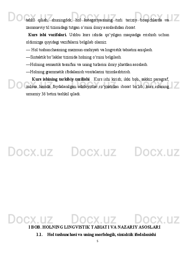 tahlil   qilish,   shuningdek,   hol   kategoriyasining   turli   tarixiy   bosqichlarda   va
zamonaviy til tizimidagi tutgan o rnini ilmiy asoslashdan iborat.ʻ     
  Kurs   ishi   vazifalari.   Ushbu   kurs   ishida   qo‘yilgan   maqsadga   erishish   uchun
oldimizga quyidagi vazifalarni belgilab olamiz.
— Hol tushunchasining mazmun-mohiyati va lingvistik tabiatini aniqlash.
—Sintaktik bo laklar tizimida holning o rnini belgilash.	
ʻ ʻ
—Holning semantik tasnifini va uning turlarini ilmiy jihatdan asoslash.
—Holning grammatik ifodalanish vositalarini tizimlashtirish.
        Kurs  ishining  tarkibiy  tuzilishi   .  Kurs   ishi  kirish;  ikki   bob,  sakkiz   paragraf,
xulosa   hamda   foydalanilgan   adabiyotlar   ro‘yxatidan   iborat   bo‘lib,   kurs   ishining
umumiy 36 betini tashkil qiladi.
    I BOB. HOLNING LINGVISTIK TABIATI VA NAZARIY ASOSLARI
1.1. Hol tushunchasi va uning morfologik, sintaktik ifodalanishi
5 
