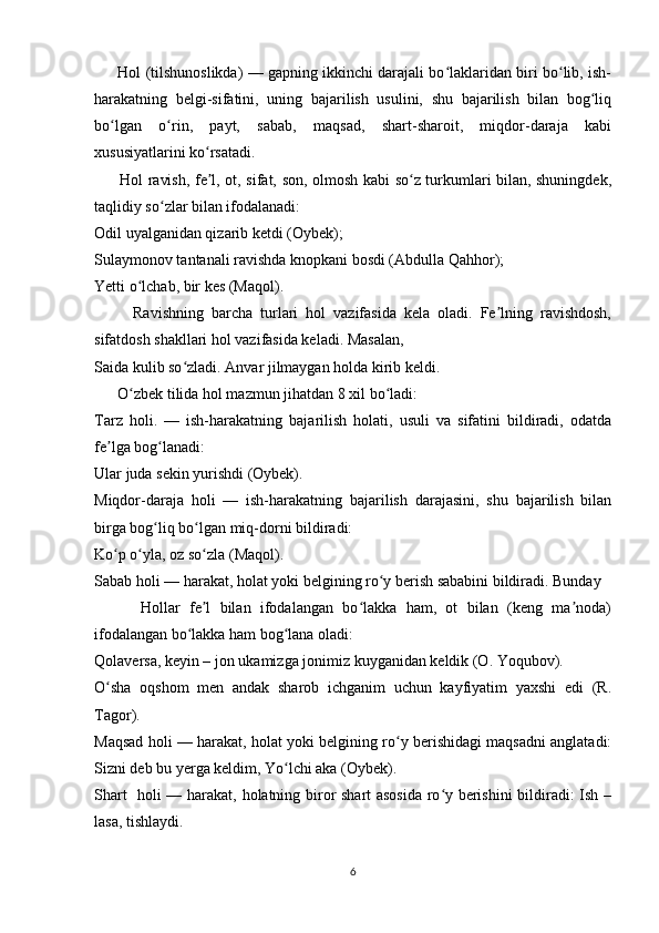        Hol (tilshunoslikda) — gapning ikkinchi darajali bo laklaridan biri bo lib, ish-ʻ ʻ
harakatning   belgi-sifatini,   uning   bajarilish   usulini,   shu   bajarilish   bilan   bog liq	
ʻ
bo lgan   o rin,   payt,   sabab,   maqsad,   shart-sharoit,   miqdor-daraja   kabi	
ʻ ʻ
xususiyatlarini ko rsatadi. 	
ʻ
         Hol ravish, fe l, ot, sifat, son, olmosh kabi so z turkumlari bilan, shuningdek,
ʼ ʻ
taqlidiy so zlar bilan ifodalanadi: 	
ʻ
Odil uyalganidan qizarib ketdi (Oybek); 
Sulaymonov tantanali ravishda knopkani bosdi (Abdulla Qahhor); 
Yetti o lchab, bir kes (Maqol). 	
ʻ
          Ravishning   barcha   turlari   hol   vazifasida   kela   oladi.   Fe lning   ravishdosh,	
ʼ
sifatdosh shakllari hol vazifasida keladi. Masalan, 
Saida kulib so zladi. Anvar jilmaygan holda kirib keldi.	
ʻ
      O zbek tilida hol mazmun jihatdan 8 xil bo ladi: 	
ʻ ʻ
Tarz   holi.   —   ish-harakatning   bajarilish   holati,   usuli   va   sifatini   bildiradi,   odatda
fe lga bog lanadi: 	
ʼ ʻ
Ular juda sekin yurishdi (Oybek). 
Miqdor-daraja   holi   —   ish-harakatning   bajarilish   darajasini,   shu   bajarilish   bilan
birga bog liq bo lgan miq-dorni bildiradi: 	
ʻ ʻ
Ko p o yla, oz so zla (Maqol). 	
ʻ ʻ ʻ
Sabab holi — harakat, holat yoki belgining ro y berish sababini bildiradi. Bunday	
ʻ
          Hollar   fe l   bilan   ifodalangan   bo lakka   ham,   ot   bilan   (keng   ma noda)	
ʼ ʻ ʼ
ifodalangan bo lakka ham bog lana oladi: 	
ʻ ʻ
Qolaversa, keyin – jon ukamizga jonimiz kuyganidan keldik (O. Yoqubov). 
O sha   oqshom   men   andak   sharob   ichganim   uchun   kayfiyatim   yaxshi   edi   (R.	
ʻ
Tagor). 
Maqsad holi — harakat, holat yoki belgining ro y berishidagi maqsadni anglatadi:	
ʻ
Sizni deb bu yerga keldim, Yo lchi aka (Oybek). 	
ʻ
Shart   holi — harakat, holatning biror shart asosida  ro y berishini  bildiradi: Ish –	
ʻ
lasa, tishlaydi. 
6 