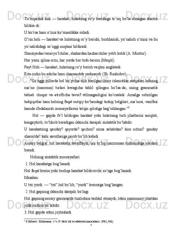 To siqsizlik holi — harakat, holatning ro y berishiga to siq bo la olmagan shartniʻ ʻ ʻ ʻ
bildira-di: 
U ko rsa ham o zini ko rmaslikka soladi. 	
ʻ ʻ ʻ
O rin holi — harakat va holatning ro y berishi, boshlanish, yo nalish o rnini va bu	
ʻ ʻ ʻ ʻ
yo nalishdagi so nggi nuqtani bildiradi: 
ʻ ʻ
Stansiyadan temiryo lchilar, shahardan hasharchilar yetib keldi (A. Muxtor). 	
ʻ
Har yerni qilma orzu, har yerda bor tosh-tarozu (Maqol). 
Payt Holi — harakat, holatning ro y berish vaqtini anglatadi: 	
ʻ
Erta-indin bu adirlar ham chamandek yashnaydi (Sh. Rashidov).
      “So nggi yillarda hol bo yicha olib borilgan ilmiy izlanishlar natijalari holning	
ʻ ʻ
ma no   (mazmun)   turlari   keragicha   tahlil   qilingan   bo lsa-da,   uning   grammatik	
ʼ ʻ
tabiati   chuqur   va   atroflicha   tavsif   etilmaganligini   ko rsatadi.   Amalga   oshirilgan	
ʻ
tadqiqotlar ham holning faqat nutqiy ko lamdagi tashqi belgilari, ma nosi, vazifasi	
ʻ ʼ
hamda ifodalanish xususiyatlarini talqin qilishga bag ishlangan.”	
ʻ 2
          Hol   —   gapda   fe l   bildirgan   harakat   yoki   holatning   turli   jihatlarini   aniqlab,	
ʼ
kengaytirib, to ldirib beradigan ikkinchi darajali sintaktik bo lakdir.	
ʻ ʻ
U   harakatning   qanday?   qayerda?   qachon?   nima   sababdan?   kim   uchun?   qanday
sharoitda? kabi savollariga javob bo lib keladi.	
ʻ
Asosiy belgisi: hol harakatni tavsiflaydi, uni to liq mazmunan tushunishga yordam	
ʻ
beradi.
      Holning sintaktik xususiyatlari
 1. Hol harakatga bog lanadi	
ʻ
Hol faqat kesim yoki boshqa harakat bildiruvchi so zga bog lanadi.	
ʻ ʻ
Masalan:
U tez yurdi. — “tez” hol bo lib, “yurdi” kesimiga bog langan.	
ʻ ʻ
 2. Hol gapning ikkinchi darajali bo lagi	
ʻ
Hol gapning asosiy grammatik tuzilishini tashkil etmaydi, lekin mazmuniy jihatdan
juda muhim bo lakdir.	
ʻ
3. Hol gapda erkin joylashadi
2
  S.Zufarov. Kelurnoma. / / « O ‘zbck tili va adabivoti masalalari». 1961, №3;
7 