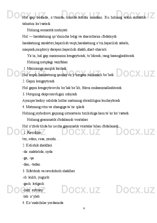 Hol   gap   boshida,   o rtasida,   oxirida   kelishi   mumkin.   Bu   holning   erkin   sintaktikʻ
tabiatini ko rsatadi.	
ʻ
     Holning semantik mohiyati
Hol — harakatning qo shimcha belgi va sharoitlarini ifodalaydi:	
ʻ
harakatning xarakteri,bajarilish vaqti,harakatning o rni,bajarilish sababi,	
ʻ
maqsadi,miqdoriy darajasi,bajarilish shakli,shart-sharoiti.
     Ya ni, hol gap mazmunini kengaytiradi, to ldiradi, rang-baranglashtiradi.	
ʼ ʻ
     Holning nutqdagi vazifalari
 1. Mazmunga aniqlik kiritadi
Hol orqali harakatning qanday ro y bergani tushunarli bo ladi.	
ʻ ʻ
2. Gapni kengaytiradi
Hol gapni kengaytiruvchi bo lak bo lib, fikrni mukammallashtiradi.	
ʻ ʻ
3. Nutqning ekspressivligini oshiradi
Ayniqsa badiiy uslubda hollar matnning obrazliligini kuchaytiradi.
4. Matnning ritm va ohangiga ta sir qiladi	
ʼ
Holning joylashuvi gapning intonatsion tuzilishiga ham ta sir ko rsatadi.	
ʼ ʻ
     Holning grammatik ifodalanish vositalari
Hol o zbek tilida bir necha grammatik vositalar bilan ifodalanadi:	
ʻ
 1. Ravishlar
tez, sekin, rosa, yaxshi…
2. Kelishik shakllari
-da: maktabda, uyda
-ga, -qa
-dan, -tadan
3. Sifatdosh va ravishdosh shakllari
-ib: kulib, yugurib
-gach: kelgach
-may: aytmay
-lab: o ylab
ʻ
4. Ko makchilar yordamida
ʻ
8 