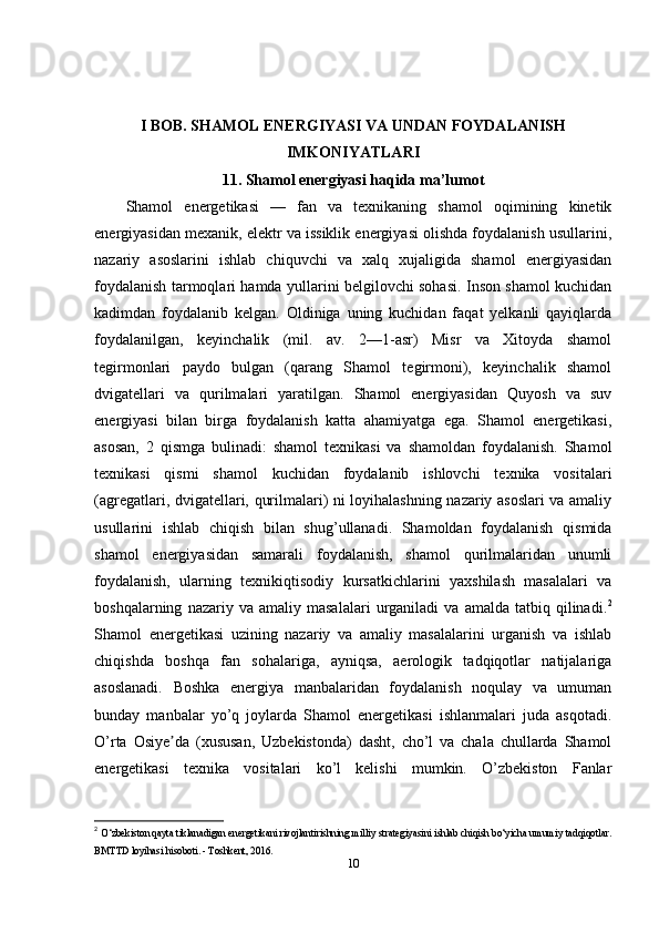 I BOB.  SHAMOL   ENERGIYASI   VA   UNDAN   FOYDALANISH
IMKONIYATLARI
11. Shamol energiyasi haqida ma’lumot
Shamol   energetikasi   —   fan   va   texnikaning   shamol   oqimining   kinetik
energiyasidan mexanik, elektr va issiklik energiyasi olishda foydalanish usullarini,
nazariy   asoslarini   ishlab   chiquvchi   va   xalq   xujaligida   shamol   energiyasidan
foydalanish tarmoqlari hamda yullarini belgilovchi sohasi. Inson shamol kuchidan
kadimdan   foydalanib   kelgan.   Oldiniga   uning   kuchidan   faqat   yelkanli   qayiqlarda
foydalanilgan,   keyinchalik   (mil.   av.   2—1-asr)   Misr   va   Xitoyda   shamol
tegirmonlari   paydo   bulgan   (qarang   Shamol   tegirmoni),   keyinchalik   shamol
dvigatellari   va   qurilmalari   yaratilgan.   Shamol   energiyasidan   Quyosh   va   suv
energiyasi   bilan   birga   foydalanish   katta   ahamiyatga   ega.   Shamol   energetikasi,
asosan,   2   qismga   bulinadi:   shamol   texnikasi   va   shamoldan   foydalanish.   Shamol
texnikasi   qismi   shamol   kuchidan   foydalanib   ishlovchi   texnika   vositalari
(agregatlari, dvigatellari, qurilmalari) ni loyihalashning nazariy asoslari va amaliy
usullarini   ishlab   chiqish   bilan   shug’ullanadi.   Shamoldan   foydalanish   qismida
shamol   energiyasidan   samarali   foydalanish,   shamol   qurilmalaridan   unumli
foydalanish,   ularning   texnikiqtisodiy   kursatkichlarini   yaxshilash   masalalari   va
boshqalarning   nazariy  va   amaliy  masalalari   urganiladi   va   amalda   tatbiq  qilinadi. 2
Shamol   energetikasi   uzining   nazariy   va   amaliy   masalalarini   urganish   va   ishlab
chiqishda   boshqa   fan   sohalariga,   ayniqsa,   aerologik   tadqiqotlar   natijalariga
asoslanadi.   Boshka   energiya   manbalaridan   foydalanish   noqulay   va   umuman
bunday   manbalar   yo’q   joylarda   Shamol   energetikasi   ishlanmalari   juda   asqotadi.
O’rta   Osiye da   (xususan,   Uzbekistonda)   dasht,   cho’l   va   chala   chullarda   Shamolʼ
energetikasi   texnika   vositalari   ko’l   kelishi   mumkin.   O’zbekiston   Fanlar
2
  O‘zbekiston qayta tiklanadigan energetikani rivojlantirishning milliy strategiyasini ishlab chiqish bo‘yicha umumiy tadqiqotlar.
BMTTD loyihasi hisoboti. - Toshkent, 2016. 
10 