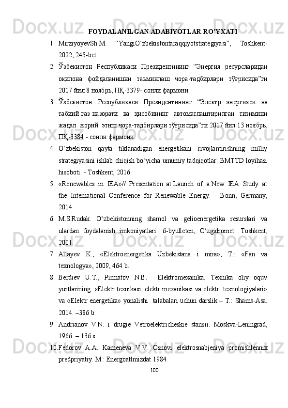 FOYDALANILGAN ADABIYOTLAR RO’YXATI
1. MirziyoyevSh.M.   “YangiO`zbekistontaraqqiyotstrategiyasi”,   Toshkent-
2022, 245-bet.
2. Ўзбекистон     Республикаси     Президентининг    “ Энергия     ресурсларидан
оқилона   фойдаланишни   таъминлаш   чора - тадбирлари   тўғрисида ” ги
2017  йил  8  ноябрь ,  ПҚ -3379-  сонли   фармони . 
3. Ўзбекистон   Республикаси   Президентининг   “ Электр   энергияси   ва
табиий   газ   назорати     ва     ҳисобининг     автоматлаштирилган     тизимини
жадал    жорий    этиш   чора - тадбирлари   тўғрисида ” ги  2017  йил  13  ноябрь ,
ПҚ -3384 -  сонли   фармони . 
4. O‘zbekiston   qayta   tiklanadigan   energetikani   rivojlantirishning   milliy
strategiyasini ishlab chiqish bo‘yicha umumiy tadqiqotlar. BMTTD loyihasi
hisoboti. - Toshkent, 2016. 
5. «Renewables  in  IEA»//  Presentation  at Launch  of  a New  IEA  Study  at
the   International   Conference   for   Renewable   Energy.   -   Bonn,   Germany,
2014.  
6. M.S.Rudak.   O‘zbekistonning   shamol   va   gelioenergetika   resurslari   va
ulardan   foydalanish   imkoniyatlari.   6-byulleten,   O‘zgidromet.   Toshkent,
2001. 
7. Allayev   K.,   «Elektroenergetika   Uzbekistana   i   mira»,   T.:   «Fan   va
texnologya», 2009, 464 b. 
8. Berdiev     U.T.,     Pirmatov     N.B.         Elektromexanika.     Texnika     oliy     oquv
yurtlarining  «Elektr texnikasi, elektr mexanikasi va elektr  texnologiyalari»
va «Elektr energetika» yonalishi    talabalari uchun darslik.–   T.: Shams-Asa.
2014. –386 b. 
9. Andrianov   V.N.   i   drugie   Vetroelektricheskie   stansii.   Moskva-Leningrad,
1966. – 136 s. 
10. Fedorov   A . A .   Kameneva   V . V .   Osnovi   elektrosnabjeniya   promishlennix
predpriyatiy .  M.: Energoatlmizdat 1984
100 