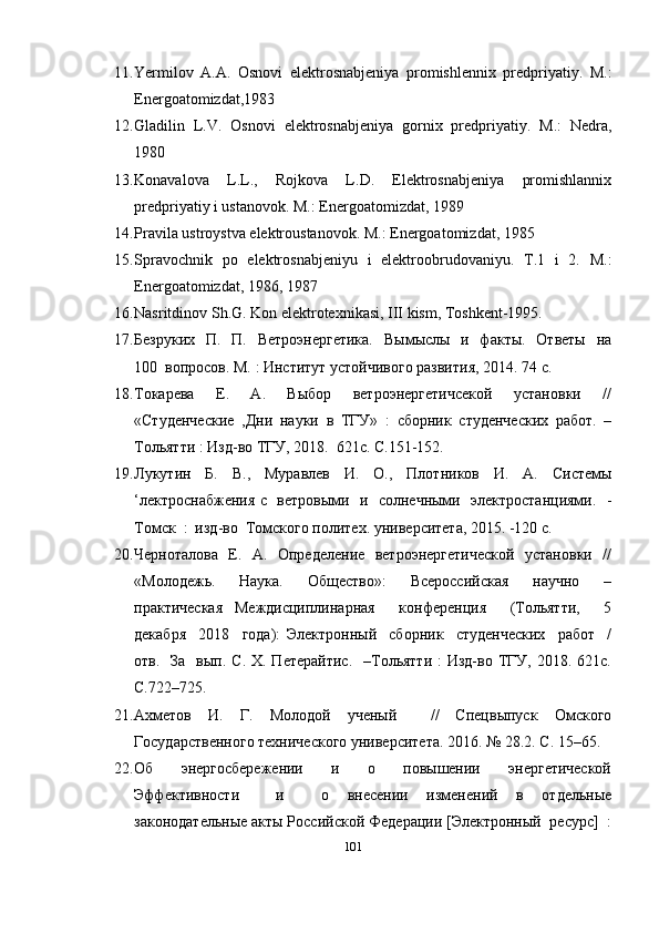 11. Yermilov   A.A.   Osnovi   elektrosnabjeniya   promishlennix   predpriyatiy.   M.:
Energoatomizdat,1983
12. Gladilin   L.V.   Osnovi   elektrosnabjeniya   gornix   predpriyatiy.   M.:   Nedra,
1980
13. Konavalova   L.L.,   Rojkova   L.D.   Elektrosnabjeniya   promishlannix
predpriyatiy i ustanovok. M.: Energoatomizdat, 1989
14. Pravila ustroystva elektroustanovok. M.: Energoatomizdat, 1985
15. Spravochnik   po   elektrosnabjeniyu   i   elektroobrudovaniyu.   T.1   i   2.   M.:
Energoatomizdat, 1986, 1987   
16. Nasritdinov Sh.G. Kon elektrotexnikasi, III kism, Toshkent-1995.
17. Безруких    П.   П.   Ветроэнергетика.    Вымыслы   и   факты.   Ответы    на
100    вопросов. М. : Институт устойчивого развития, 2014. 74 с. 
18. Токарева     Е.     А.     Выбор     ветроэнергетичсекой     установки     //
«Студенческие   , Дни   науки   в   ТГУ»   :   сборник   студенческих   работ.   –
Тольятти : Изд-во ТГУ, 2018.    621с. С.151-152. 
19. Лукутин   Б.   В.,   Муравлев   И.   О.,   Плотников   И.   А.   Системы
‘лектроснабжения с   ветровыми   и   солнечными   электростанциями.   -
Томск  :  изд-во  Томского политех. университета, 2015. -120 с. 
20. Черноталова   Е.   А.   Определение   ветроэнергетической   установки   //
«Молодежь.     Наука.     Общество»:     Всероссийская     научно     –
практическая   Междисциплинарная     конференция     (Тольятти,     5
декабря     2018     года):   Электронный     сборник     студенческих     работ     /
отв.   За   вып.  С.  Х. Петерайтис.    –Тольятти  :  Изд-во  ТГУ,  2018. 621с.
С.722–725.
21. Ахметов   И.   Г.   Молодой   ученый     //   Спецвыпуск   Омского
Государственного технического университета. 2016. № 28.2. С. 15–65. 
22. Об     энергосбережении     и     о     повышении     энергетической
Эффективности     и     о   внесении   изменений   в   отдельные
законодательные акты Российской Федерации [Электронный  ресурс]  :
101 