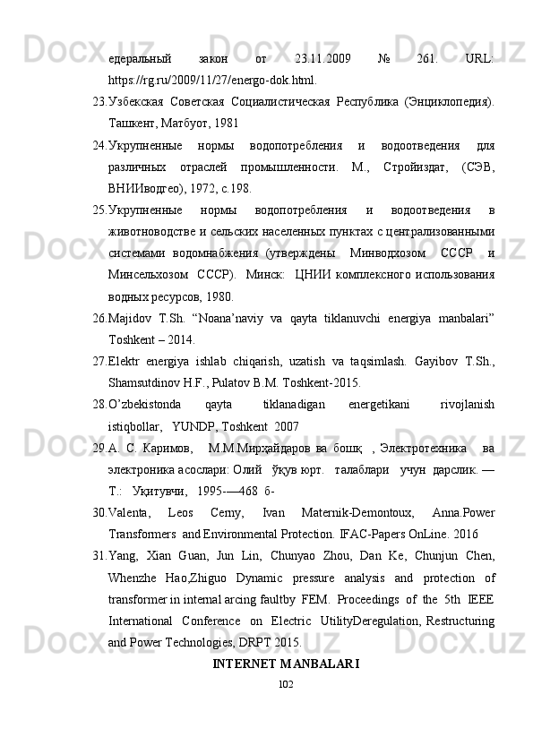 едеральный     закон     от     23.11.2009     №     261.     URL:
https://rg.ru/2009/11/27/energo-dok.html.  
23. Узбекская  Советская  Социалистическая  Республика  (Энциклопедия).
Ташкент, Матбуот, 1981 
24. Укрупненные     нормы     водопотребления     и     водоотведения     для
различных   отраслей   промышленности.   М.,   Стройиздат,   (СЭВ,
ВНИИводгео), 1972, с.198. 
25. Укрупненные   нормы   водопотребления   и   водоотведения   в
животноводстве и сельских населенных пунктах с централизованными
системами   водомнабжения   (утверждены     Минводхозом     СССР     и
Минсельхозом     СССР).     Минск:     ЦНИИ   комплексного   использования
водных ресурсов, 1980.
26. Majidov  T.Sh.  “Noana’naviy  va  qayta  tiklanuvchi  energiya  manbalari”
Toshkent – 2014. 
27. Elektr   energiya   ishlab   chiqarish,   uzatish   va   taqsimlash.   Gayibov   T.Sh.,
Shamsutdinov H.F., Pulatov B.M. Toshkent-2015. 
28. O’zbekistonda       qayta         tiklanadigan       energetikani         rivojlanish
istiqbollar,   YUNDP, Toshkent  2007 
29. А.   С.   Каримов,       М.М.Мирҳайдаров   ва   бошқ     ,   Электротехника       ва
электроника   асослари: Олий   ўқув юрт.   талаблари   учун  дарслик. —
Т.:   Уқитувчи,   1995-—468  б- 
30. Valenta,     Leos     Cerny,     Ivan     Maternik-Demontoux,     Anna.Power
Transformers  and Environmental Protection.  IFAC-Papers OnLine.  2016 
31. Yang,   Xian   Guan,   Jun   Lin,   Chunyao   Zhou,   Dan   Ke,   Chunjun   Chen,
Whenzhe   Hao,Zhiguo   Dynamic   pressure   analysis   and   protection   of
transformer in internal arcing faultby  FEM.  Proceedings  of  the  5th  IEEE
International     Conference     on     Electric     UtilityDeregulation,   Restructuring
and Power Technologies, DRPT 2015. 
INTERNET MANBALARI
102 