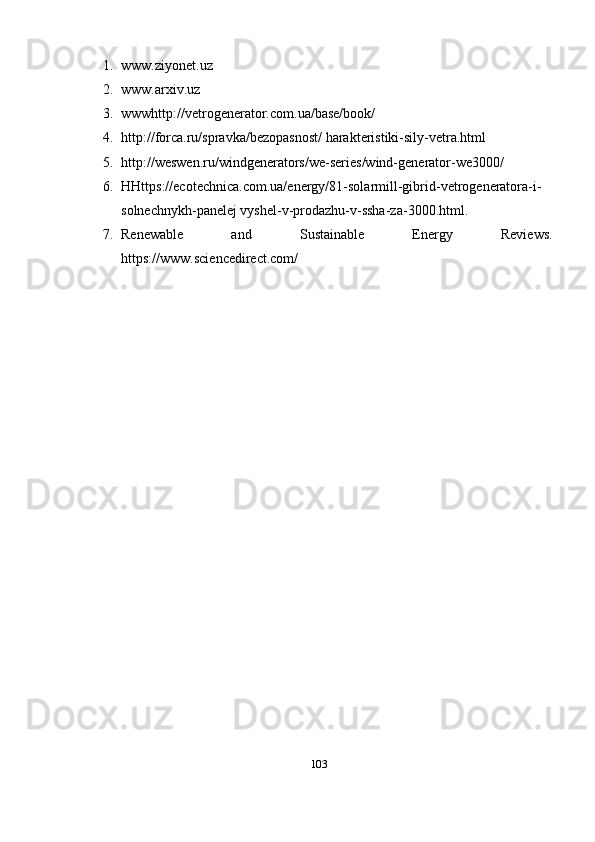 1. www.ziyonet.uz
2. www.arxiv.uz
3. wwwhttp://vetrogenerator.com.ua/base/book/  
4. http://forca.ru/spravka/bezopasnost/ harakteristiki-sily-vetra.html
5. http://weswen.ru/windgenerators/we-series/wind-generator-we3000/   
6. HHttps://ecotechnica.com.ua/energy/81-solarmill-gibrid-vetrogeneratora-i-
solnechnykh-panelej vyshel-v-prodazhu-v-ssha-za-3000.html. 
7. Renewable   and   Sustainable   Energy   Reviews.
https://www.sciencedirect.com/
103 