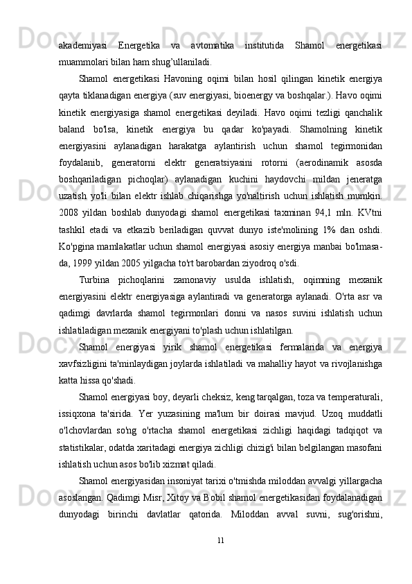 akademiyasi   Energetika   va   avtomatika   institutida   Shamol   energetikasi
muammolari bilan ham shug’ullaniladi.
Shamol   energetikasi   Havoning   oqimi   bilan   hosil   qilingan   kinetik   energiya
qayta tiklanadigan energiya (suv energiyasi, bioenergy va boshqalar.). Havo oqimi
kinetik   energiyasiga   shamol   energetikasi   deyiladi.   Havo   oqimi   tezligi   qanchalik
baland   bo'lsa,   kinetik   energiya   bu   qadar   ko'payadi.   Shamolning   kinetik
energiyasini   aylanadigan   harakatga   aylantirish   uchun   shamol   tegirmonidan
foydalanib,   generatorni   elektr   generatsiyasini   rotorni   (aerodinamik   asosda
boshqariladigan   pichoqlar)   aylanadigan   kuchini   haydovchi   mildan   jeneratga
uzatish   yo'li   bilan   elektr   ishlab   chiqarishga   yo'naltirish   uchun   ishlatish   mumkin.
2008   yildan   boshlab   dunyodagi   shamol   energetikasi   taxminan   94,1   mln.   KVtni
tashkil   etadi   va   etkazib   beriladigan   quvvat   dunyo   iste'molining   1%   dan   oshdi.
Ko'pgina mamlakatlar uchun shamol energiyasi asosiy energiya manbai bo'lmasa-
da, 1999 yildan 2005 yilgacha to'rt barobardan ziyodroq o'sdi.
Turbina   pichoqlarini   zamonaviy   usulda   ishlatish,   oqimning   mexanik
energiyasini   elektr   energiyasiga   aylantiradi   va   generatorga   aylanadi.   O'rta   asr   va
qadimgi   davrlarda   shamol   tegirmonlari   donni   va   nasos   suvini   ishlatish   uchun
ishlatiladigan mexanik energiyani to'plash uchun ishlatilgan.
Shamol   energiyasi   yirik   shamol   energetikasi   fermalarida   va   energiya
xavfsizligini ta'minlaydigan joylarda ishlatiladi va mahalliy hayot va rivojlanishga
katta hissa qo'shadi.
Shamol energiyasi boy, deyarli cheksiz, keng tarqalgan, toza va temperaturali,
issiqxona   ta'sirida.   Yer   yuzasining   ma'lum   bir   doirasi   mavjud.   Uzoq   muddatli
o'lchovlardan   so'ng   o'rtacha   shamol   energetikasi   zichligi   haqidagi   tadqiqot   va
statistikalar, odatda xaritadagi energiya zichligi chizig'i bilan belgilangan masofani
ishlatish uchun asos bo'lib xizmat qiladi.
Shamol energiyasidan insoniyat tarixi o'tmishda miloddan avvalgi yillargacha
asoslangan. Qadimgi Misr, Xitoy va Bobil shamol energetikasidan foydalanadigan
dunyodagi   birinchi   davlatlar   qatorida.   Miloddan   avval   suvni,   sug'orishni,
11 