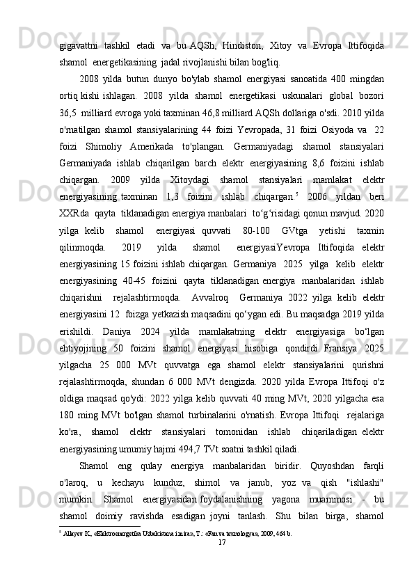 gigavattni   tashkil   etadi   va   bu AQSh,   Hindiston,   Xitoy   va   Evropa   Ittifoqida
shamol  energetikasining  jadal rivojlanishi bilan bog'liq. 
2008   yilda   butun   dunyo   bo'ylab   shamol   energiyasi   sanoatida   400   mingdan
ortiq kishi ishlagan.   2008   yilda   shamol   energetikasi   uskunalari   global   bozori
36,5  milliard evroga yoki taxminan 46,8 milliard AQSh dollariga o'sdi. 2010 yilda
o'rnatilgan   shamol   stansiyalarining   44   foizi   Yevropada,   31   foizi   Osiyoda   va     22
foizi     Shimoliy     Amerikada     to'plangan.     Germaniyadagi     shamol     stansiyalari
Germaniyada  ishlab  chiqarilgan  barch  elektr  energiyasining  8,6  foizini  ishlab
chiqargan.   2009   yilda   Xitoydagi   shamol   stansiyalari   mamlakat   elektr
energiyasining   taxminan     1,3     foizini     ishlab     chiqargan. 5
    2006     yildan     beri
XXRda  qayta  tiklanadigan energiya manbalari  to g risidagi qonun mavjud. 2020ʻ ʻ
yilga   kelib     shamol     energiyasi   quvvati     80-100     GVtga     yetishi     taxmin
qilinmoqda.     2019     yilda     shamol     energiyasiYevropa   Ittifoqida   elektr
energiyasining  15 foizini  ishlab  chiqargan.  Germaniya     2025    yilga     kelib    elektr
energiyasining   40-45   foizini   qayta   tiklanadigan energiya   manbalaridan   ishlab
chiqarishni     rejalashtirmoqda.     Avvalroq     Germaniya   2022   yilga   kelib   elektr
energiyasini 12  foizga yetkazish maqsadini qo‘ygan edi. Bu maqsadga 2019 yilda
erishildi.   Daniya   2024   yilda   mamlakatning   elektr   energiyasiga   bo‘lgan
ehtiyojining     50     foizini     shamol     energiyasi     hisobiga     qondirdi.   Fransiya     2025
yilgacha     25     000     MVt     quvvatga     ega     shamol     elektr     stansiyalarini     qurishni
rejalashtirmoqda,   shundan   6   000   MVt   dengizda.   2020   yilda   Evropa   Ittifoqi   o'z
oldiga maqsad   qo'ydi:  2022  yilga  kelib  quvvati  40  ming  MVt,  2020 yilgacha  esa
180   ming   MVt   bo'lgan   shamol   turbinalarini   o'rnatish.   Evropa   Ittifoqi     rejalariga
ko'ra,     shamol     elektr     stansiyalari     tomonidan     ishlab     chiqariladigan   elektr
energiyasining umumiy hajmi 494,7 TVt soatni tashkil qiladi.
Shamol   eng   qulay   energiya   manbalaridan   biridir.   Quyoshdan   farqli
o'laroq,     u     kechayu     kunduz,     shimol     va     janub,     yoz   va     qish     "ishlashi"
mumkin.     Shamol     energiyasidan foydalanishning     yagona     muammosi     -     bu
shamol   doimiy   ravishda   esadigan  joyni   tanlash.   Shu   bilan   birga,   shamol
5
  Allayev K., «Elektroenergetika Uzbekistana i mira», T.: «Fan va texnologya», 2009, 464 b. 
17 
