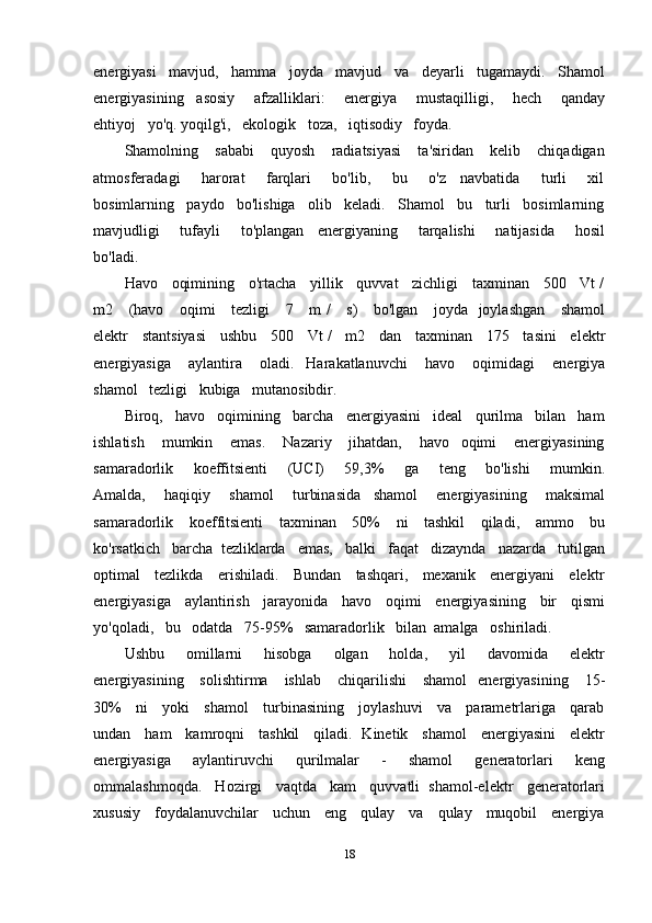 energiyasi   mavjud,   hamma   joyda   mavjud   va   deyarli   tugamaydi.   Shamol
energiyasining     asosiy       afzalliklari:       energiya       mustaqilligi,       hech       qanday
ehtiyoj   yo'q. yoqilg'i,   ekologik   toza,   iqtisodiy   foyda.
Shamolning      sababi       quyosh       radiatsiyasi       ta'siridan      kelib       chiqadigan
atmosferadagi       harorat       farqlari       bo'lib,       bu       o'z     navbatida       turli       xil
bosimlarning   paydo   bo'lishiga   olib   keladi.   Shamol   bu   turli   bosimlarning
mavjudligi       tufayli       to'plangan     energiyaning       tarqalishi       natijasida       hosil
bo'ladi. 
Havo    oqimining    o'rtacha    yillik    quvvat    zichligi    taxminan    500    Vt /
m2     (havo     oqimi      tezligi     7     m /      s)     bo'lgan     joyda   joylashgan     shamol
elektr    stantsiyasi    ushbu    500    Vt /    m2    dan    taxminan    175    tasini    elektr
energiyasiga       aylantira       oladi.     Harakatlanuvchi       havo       oqimidagi       energiya
shamol   tezligi   kubiga   mutanosibdir.
Biroq,   havo   oqimining   barcha   energiyasini   ideal   qurilma   bilan   ham
ishlatish       mumkin       emas.       Nazariy       jihatdan,       havo     oqimi       energiyasining
samaradorlik       koeffitsienti       (UCI)       59,3%       ga       teng       bo'lishi       mumkin.
Amalda,       haqiqiy       shamol       turbinasida     shamol       energiyasining       maksimal
samaradorlik     koeffitsienti      taxminan     50%      ni     tashkil      qiladi,     ammo     bu
ko'rsatkich   barcha  tezliklarda   emas,   balki   faqat   dizaynda   nazarda   tutilgan
optimal     tezlikda     erishiladi.     Bundan     tashqari,     mexanik     energiyani     elektr
energiyasiga    aylantirish    jarayonida    havo    oqimi    energiyasining    bir    qismi
yo'qoladi,   bu   odatda   75-95%   samaradorlik   bilan  amalga   oshiriladi.
Ushbu       omillarni       hisobga       olgan       holda,       yil       davomida       elektr
energiyasining      solishtirma      ishlab       chiqarilishi       shamol    energiyasining       15-
30%     ni     yoki     shamol     turbinasining     joylashuvi     va     parametrlariga     qarab
undan     ham     kamroqni     tashkil     qiladi.   Kinetik     shamol     energiyasini     elektr
energiyasiga       aylantiruvchi       qurilmalar       -       shamol       generatorlari       keng
ommalashmoqda.   Hozirgi   vaqtda   kam   quvvatli  shamol-elektr   generatorlari
xususiy     foydalanuvchilar     uchun     eng     qulay     va     qulay     muqobil     energiya
18 