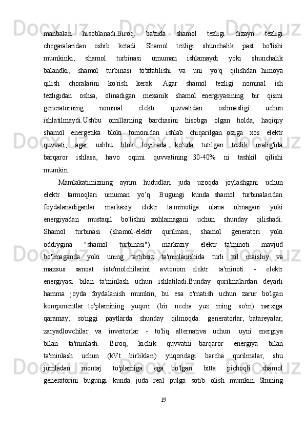 manbalari       hisoblanadi.Biroq,       ba'zida       shamol       tezligi       dizayn       tezligi
chegaralaridan       oshib       ketadi.       Shamol       tezligi       shunchalik       past       bo'lishi
mumkinki,       shamol       turbinasi       umuman       ishlamaydi       yoki       shunchalik
balandki,      shamol       turbinasi       to'xtatilishi       va      uni       yo'q       qilishdan     himoya
qilish       choralarini       ko'rish       kerak.       Agar       shamol       tezligi       nominal       ish
tezligidan      oshsa,       olinadigan       mexanik      shamol     energiyasining       bir       qismi
generatorning       nominal       elektr       quvvatidan       oshmasligi       uchun
ishlatilmaydi.Ushbu     omillarning     barchasini     hisobga     olgan     holda,     haqiqiy
shamol     energetika     bloki     tomonidan     ishlab     chiqarilgan   o'ziga     xos     elektr
quvvati,       agar       ushbu       blok       loyihada       ko'zda       tutilgan       tezlik       oralig'ida
barqaror       ishlasa,       havo       oqimi       quvvatining     30-40%       ni       tashkil       qilishi
mumkin.
Mamlakatimizning     ayrim     hududlari     juda     uzoqda     joylashgani     uchun
elektr     tarmoqlari      umuman     yo‘q.     Bugungi      kunda   shamol      turbinalaridan
foydalanadiganlar       markaziy       elektr       ta'minotiga       ulana       olmagani       yoki
energiyadan       mustaqil       bo'lishni     xohlamagani       uchun       shunday       qilishadi.
Shamol       turbinasi       (shamol-elektr       qurilmasi,       shamol       generatori       yoki
oddiygina       "shamol       turbinasi")       markaziy       elektr     ta'minoti       mavjud
bo'lmaganda     yoki     uning     tartibsiz     ta'minlanishida     turli     xil     maishiy     va
maxsus       sanoat       iste'molchilarini       avtonom     elektr       ta'minoti       -       elektr
energiyasi   bilan   ta'minlash   uchun   ishlatiladi.Bunday   qurilmalardan   deyarli
hamma   joyda   foydalanish   mumkin,   bu   esa   o'rnatish   uchun   zarur   bo'lgan
komponentlar   to'plamining     yuqori     (bir     necha     yuz     ming     so'm)     narxiga
qaramay,     so'nggi      paytlarda     shunday      qilmoqda:      generatorlar,   batareyalar,
zaryadlovchilar     va     invertorlar     -     to'liq     alternativa     uchun.     uyni     energiya
bilan       ta'minlash.       Biroq,       kichik       quvvatni     barqaror       energiya       bilan
ta'minlash       uchun       (kVt       birliklari)       yuqoridagi       barcha       qurilmalar,       shu
jumladan       montaj       to'plamiga       ega     bo'lgan       bitta       pichoqli       shamol
generatorini   bugungi   kunda   juda   real   pulga   sotib   olish   mumkin.  Shuning
19 