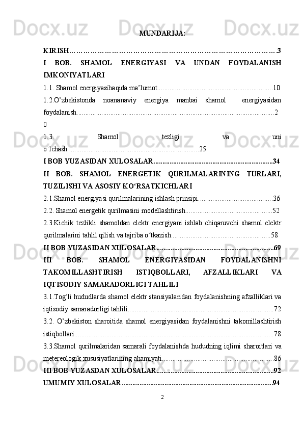 MUNDARIJA:
KIRISH……………………………………………………………………………. 3
I   BOB.   SHAMOL   ENERGIYASI   VA   UNDAN   FOYDALANISH
IMKONIYATLARI
1.1. Shamol energiyasihaqida ma’lumot.................................................................10
1.2.O’zbekistonda   noananaviy   energiya   manbai   shamol     energiyasidan
foydalanish...............................................................................................................2
0
1.3.   Shamol   tezligi   va   uni
o`lchash..........................................................................25
I BOB YUZASIDAN XULOSALAR...................................................................34
II   BOB.   SHAMOL   ENERGETIK   QURILMALARINING   TURLARI,
TUZILISHI   VA   ASOSIY   KO‘RSATKICHLARI
2.1.Shamol energiyasi qurilmalarining ishlash prinsipi..........................................36
2.2.   Shamol energetik qurilmasini modellashtirish.................................................52
2.3.Kichik   tezlikli   shamoldan   elektr   energiyani   ishlab   chiqaruvchi   shamol   elektr
qurilmalarini tahlil qilish va tajriba o tkazish........................................................58ʻ
II BOB YUZASIDAN XULOSALAR..................................................................69
III   BOB.   SHAMOL   ENERGIYASIDAN   FOYDALANISHNI
TAKOMILLASHTIRISH   ISTIQBOLLARI,   AFZALLIKLARI   VA
IQTISODIY SAMARADORLIGI TAHLILI
3.1. Tog’li hududlarda shamol elektr stansiyalaridan   foydalanishning afzalliklari va
iqtisodiy samaradorligi tahlili. .................................................................................72
3.2.   O’zbekiston   sharoitida   shamol   energiyasidan   foydalanishni   takomillashtirish
istiqbollari................................................................................................................78
3.3.Shamol qurilmalaridan samarali foydalanishda hududning iqlimi   sharoitlari   va
metereologik   xususiyatlarining   ahamiyati...............................................................86
III BOB YUZASDAN XULOSALAR..................................................................92
UMUMIY XULOSALAR.....................................................................................94
2 