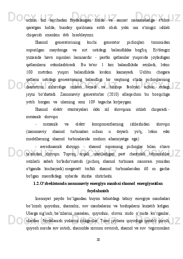 uchun     biz     tajribadan   foydalangan     holda     va     sanoat     namunalariga     e'tibor
qaratgan    holda,    bunday    qurilmani    sotib    olish    yoki    uni    o'zingiz    ishlab
chiqarish   mumkin   deb   hisoblaymiz.
Shamol       generatorining       kuchi       generator       pichoqlari       tomonidan
supurilgan       maydonga       va       sirt       ustidagi       balandlikka     bog'liq.       Er/dengiz
yuzasida   havo   oqimlari   laminardir   -   pastki   qatlamlar   yuqorida   joylashgan
qatlamlarni      sekinlashtiradi.      Bu   ta'sir     1     km     balandlikda     seziladi,     lekin
100       metrdan       yuqori       balandlikda       keskin       kamayadi.       Ushbu       chegara
qatlami   ustidagi  generatorning   balandligi   bir   vaqtning   o'zida   pichoqlarning
diametrini      oshirishga     imkon     beradi      va     boshqa     faoliyat      uchun     erdagi
joyni   bo'shatadi.   Zamonaviy   generatorlar   (2010)   allaqachon   bu   bosqichga
yetib   borgan   va   ularning   soni   109   tagacha  ko'paygan. 
Shamol       elektr       stantsiyalari       ikki       xil       shovqinni       ishlab       chiqaradi:-
mexanik   shovqin   
-       mexanik       va       elektr       komponentlarning       ishlashidan       shovqin
(zamonaviy       shamol       turbinalari     uchun       u       deyarli       yo'q,       lekin       eski
modellarning   shamol   turbinalarida   muhim   ahamiyatga   ega)
-     aerodinamik     shovqin     -     shamol     oqimining     pichoqlar     bilan     o'zaro
ta'siridan   shovqin.  Tuproq   orqali   uzatiladigan   past   chastotali   tebranishlar
sezilarli   sabab   bo'ladio'rnatish   (pichoq   shamol   turbinasi   minorasi   yonidan
o'tganda     kuchayadi) megavatt     toifali     shamol     turbinalaridan     60     m     gacha
bo'lgan   masofadagi   uylarda   shisha   shitirlashi.
1.2.O’zbekistonda noananaviy energiya manbai shamol  energiyasidan
foydalanish
Insoniyat   paydo   bo’lgandan   buyon   tabiatdagi   tabiiy   energiya   manbalari
bo’lmish   quyoshni,   shamolni,   suv   manbalarini   va   boshqalarni   kuzatib   kelgan.
Ularga sig’inib, ba’zilarini, masalan,  quyoshni,  olovni  xudo  o’rnida  ko’rganlar,
ulardan     foydalanish   yoilarini   izlaganlar.   Turar   joylarni   quyoshga   qaratib   qurish,
quyosh nurida suv isitish, shamolda xirmon sovirish, shamol va suv   tegirmonlari
20 