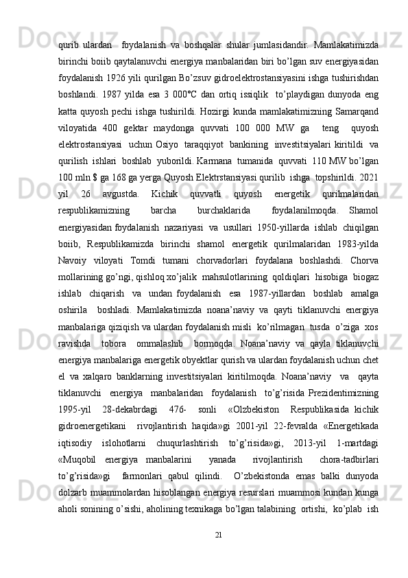 qurib   ulardan     foydalanish   va   boshqalar   shular   jumlasidandir.   Mamlakatimizda
birinchi boiib qaytalanuvchi energiya manbalaridan biri bo’lgan suv energiyasidan
foydalanish 1926 yili qurilgan Bo’zsuv gidroelektrostansiyasini ishga tushirishdan
boshlandi.   1987   yilda   esa   3   000°C   dan   ortiq   issiqlik     to’playdigan   dunyoda   eng
katta   quyosh   pechi   ishga   tushirildi.   Hozirgi   kunda   mamlakatimizning   Samarqand
viloyatida   400   gektar   maydonga   quvvati   100   000   MW   ga     teng     quyosh
elektrostansiyasi    uchun Osiyo   taraqqiyot   bankining   investitsiyalari kiritildi   va
qurilish  ishlari  boshlab  yuborildi. Karmana  tumanida  quvvati  110 MW bo’lgan
100 mln $ ga 168 ga yerga Quyosh Elektrstansiyasi qurilib  ishga  topshirildi. 2021
yil     26     avgustda.     Kichik     quvvatli     quyosh     energetik     qurilmalaridan
respublikamizning     barcha     burchaklarida     foydalanilmoqda.   Shamol
energiyasidan foydalanish  nazariyasi  va  usullari  1950-yillarda  ishlab  chiqilgan
boiib,   Respublikamizda   birinchi   shamol   energetik   qurilmalaridan   1983-yilda
Navoiy   viloyati   Tomdi   tumani   chorvadorlari   foydalana   boshlashdi.   Chorva
mollarining go’ngi, qishloq xo’jalik  mahsulotlarining  qoldiqlari  hisobiga  biogaz
ishlab     chiqarish     va     undan   foydalanish     esa     1987-yillardan     boshlab     amalga
oshirila     boshladi.   Mamlakatimizda   noana’naviy   va   qayti   tiklanuvchi   energiya
manbalariga qiziqish va ulardan foydalanish misli  ko’rilmagan  tusda  o’ziga  xos
ravishda     tobora     ommalashib     bormoqda.   Noana’naviy   va   qayla   tiklanuvchi
energiya manbalariga energetik obyektlar qurish va ulardan foydalanish uchun chet
el   va   xalqaro   banklarning   investitsiyalari   kiritilmoqda.   Noana’naviy     va     qayta
tiklanuvchi     energiya     manbalaridan     foydalanish     to’g’risida   Prezidentimizning
1995-yil     28-dekabrdagi     476-     sonli     «Olzbekiston     Respublikasida   kichik
gidroenergetikani     rivojlantirish   haqida»gi   2001-yil   22-fevralda   «Energetikada
iqtisodiy     islohotlarni     chuqurlashtirish     to’g’risida»gi,     2013-yil     1-martdagi
«Muqobil   energiya   manbalarini     yanada     rivojlantirish     chora-tadbirlari
to’g’risida»gi     farmonlari   qabul   qilindi.     O’zbekistonda   emas   balki   dunyoda
dolzarb muammolardan hisoblangan energiya resurslari muammosi kundan kunga
aholi sonining o’sishi, aholining texnikaga bo’lgan talabining  ortishi,  ko’plab  ish
21 