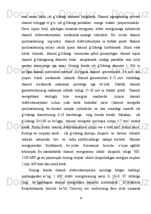 soni   emas,   balki   ish   g’ildiragi   diametri   belgilaydi.   Shamol   agregatining   quvvati
shamol  tezligiga to’g’ri, ish g’ildiragi   parraklari   soniga   teskari    proporsionaldir.
Havo  oqimi  hosil  qiladigan  mexanik energiyani  elektr  energiyasiga  aylantirish
shamol     elektrostansiyalari     yordamida   amalga     oshiriladi.     Bir     necha     shamol
qurilmalarining     yig’indisi     shamol   elektrostansiyasi   ni   tashkil   qiladi.   Shamol
qurilmalarining   asosiy   ishchi   qismi   shamol   g’ildiragi   hisoblanadi.   Shuni   esda
tutish     lozimki,     shamol   g’ildiragi     tomonidan   qabul   qilinayotgan     shamol   oqimi
shamol   g’ildiragining   diametri   bilan     aniqalanadi,   undagi   parraklar   soni   hech
qanday   ahamiyatga   ega   emas.   Hozirgi   kunda   ish   g’lldiragi   diametri   1,   064   m
bo’lgan shamol qurilmalari mavjud.  Ko’pgina  shamol  generatorlari  3-4 m/s  dan
yuqori     tezlik     yordamida     ishlaydi.   Shamol   generatorlari   8-25   m/s     tezlikdagi
shamol   yordamida   maksimal   quvvatga   ega   bo’ladi.   Odatda,   shamol
generatorlarining   maksimal   ishlash   tezligi   25-30   m/s   ni   tashkil   qiladi.     Shamol
energetikasi     ekologik     toza     energiya     manbaidir.     Ammo     shamol
elektrostansiyalari   uchun   juda   katta   hududlar   zarur   (shamol   energetik
qurilmalarining   bir-biridan   uzoqda   joylashishi   va   ular   orasidagi   masofa   ish
g’ildiragi   diametrining   6-18   barobariga     teng   boiishi   kerak).   Masalan,     ish
g’ildiragi   D=100   m   bo’lgan     shamol   energetik   qurilmasi   uchun   5-7   km2   hudud
kerak.  Butun   boshli   shamol   elektrostansiyasi   uchun  esa   o’nlab   km2  hudud   zarur.
Boshqa   bir   noqulay   tarafi   -     ish   g’ildiragi   shovqin   chiqarib     va     havoni     tebratib
ishlashi     natijasida     tele     va     radio   eshittirishlarga     xalaqit   beriladi.     Shamol
energiyasidan     foydalanish     bo’yicha     Germaniya     birinchi     o’rinni   egallab
kelmoqda.   Bu   mamlakatda     shamol     energiyasini     ishlab     chiqarish     yiliga     500-
1500 MW ga ko’paymoqda, hozirgi vaqtda  ishlab chiqariladigan energiya miqdori
2 mln. kW/soat dan oshib ketdi.  
Hozirgi   kunda   shamol   elektrostansiyasini   qurishga   ketgan   mablag1
qoplangandan so’ng,   1   kW   elektr   energiyasining  narxi   0,   10+0,   07   dollarga
teng     bo’lgandagina   shamol   energetikasi   samarali   hisoblanadi.     O’zbekiston
Respublikasida   birinchi   bo’lib   Chorvoq   suv   omborining   dam   olish   zonasida
24 