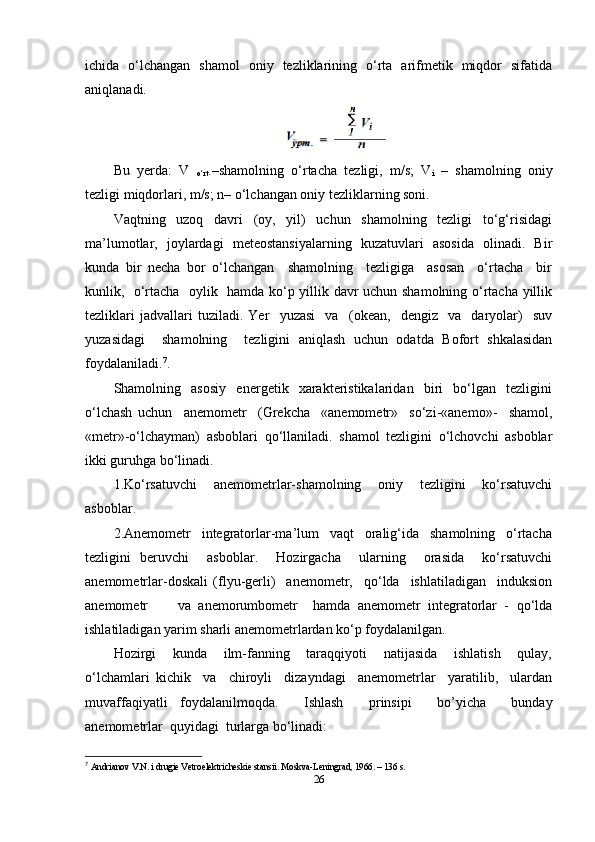 ichida   o‘lchangan   shamol   oniy   tezliklarining   o‘rta   arifmetik   miqdor   sifatida
aniqlanadi.  
Bu   yerda:   V  
o‘rt .–shamolning   o‘rtacha   tezligi,   m/s;   V
i   –   shamolning   oniy
tezligi miqdorlari, m/s; n– o‘lchangan oniy tezliklarning soni. 
Vaqtning     uzoq     davri     (oy,     yil)     uchun     shamolning     tezligi     to‘g‘risidagi
ma’lumotlar,   joylardagi   meteostansiyalarning   kuzatuvlari   asosida   olinadi.   Bir
kunda   bir   necha   bor   o‘lchangan     shamolning     tezligiga     asosan     o‘rtacha     bir
kunlik,   o‘rtacha   oylik   hamda ko‘p yillik davr uchun shamolning o‘rtacha yillik
tezliklari   jadvallari   tuziladi.   Yer     yuzasi     va     (okean,     dengiz     va     daryolar)     suv
yuzasidagi     shamolning     tezligini   aniqlash   uchun   odatda   Bofort   shkalasidan
foydalaniladi. 7
.  
Shamolning     asosiy     energetik     xarakteristikalaridan     biri     bo‘lgan     tezligini
o‘lchash   uchun     anemometr     (Grekcha     «anemometr»     so‘zi-«anemo»-     shamol,
«metr»-o‘lchayman)   asboblari   qo‘llaniladi.   shamol   tezligini   o‘lchovchi   asboblar
ikki guruhga bo‘linadi.  
1.Ko‘rsatuvchi     anemometrlar-shamolning     oniy     tezligini     ko‘rsatuvchi
asboblar. 
2.Anemometr     integratorlar-ma’lum     vaqt     oralig‘ida     shamolning     o‘rtacha
tezligini   beruvchi     asboblar.     Hozirgacha     ularning     orasida     ko‘rsatuvchi
anemometrlar-doskali   (flyu-gerli)     anemometr,     qo‘lda     ishlatiladigan     induksion
anemometr         va   anemorumbometr     hamda   anemometr   integratorlar   -   qo‘lda
ishlatiladigan yarim sharli anemometrlardan ko‘p foydalanilgan. 
Hozirgi     kunda     ilm-fanning     taraqqiyoti     natijasida     ishlatish     qulay,
o‘lchamlari   kichik     va     chiroyli     dizayndagi     anemometrlar     yaratilib,     ulardan
muvaffaqiyatli   foydalanilmoqda.     Ishlash     prinsipi     bo’yicha     bunday
anemometrlar  quyidagi  turlarga bo‘linadi: 
7
  Andrianov V.N. i drugie Vetroelektricheskie stansii. Moskva-Leningrad, 1966. – 136 s. 
26 