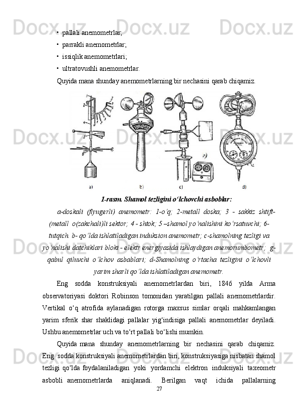 •  pallali anemometrlar; 
•  parrakli anemometrlar; 
•  issiqlik anemometrlari; 
•  ultratovushli anemometrlar. 
Quyida mana shunday anemometrlarning bir nechasini qarab chiqamiz.
1-rasm. Shamol tezligini o‘lchovchi asboblar:
a-doskali  (flyugerli)  anemometr:  1-o‘q;  2-metall  doska;  3  -  sakkiz  shtift-
(metall  o(zakchali)li sektor; 4 - shtok; 5 –shamol yo‘nalishini ko‘rsatuvchi; 6-
tutqich. b- qo‘lda ishlatiladigan induksion anemometr; c-shamolning tezligi va
yo‘nalishi datchiklari bloki - elektr energiyasida ishlaydigan anemorumbometr;  g-
qabul  qiluvchi  o‘lchov  asbablari;  d-Shamolning  o‘rtacha  tezligini  o‘lchovli
yarim sharli qo‘lda ishlatiladigan anemometr.
Eng     sodda     konstruksiyali     anemometrlardan     biri,     1846     yilda     Arma
observatoriyasi   doktori   Robinson   tomonidan   yaratilgan   pallali   anemometrlardir.
Vertikal   o‘q   atrofida   aylanadigan   rotorga   maxsus   simlar   orqali   mahkamlangan
yarim   sferik   shar   shaklidagi   pallalar   yig‘indisiga   pallali   anemometrlar   deyiladi.
Ushbu anemometrlar uch va to‘rt pallali bo‘lishi mumkin.  
Quyida mana   shunday    anemometrlarning   bir    nechasini    qarab    chiqamiz.
Eng  sodda konstruksiyali anemometrlardan biri, konstruksiyasiga nisbatan shamol
tezligi qo‘lda foydalaniladigan   yoki   yordamchi   elektron   induksiyali   taxeometr
asbobli   anemometrlarda     aniqlanadi.     Berilgan     vaqt     ichida     pallalarning
27 